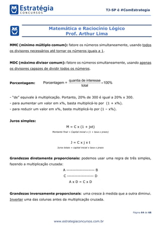 Página 64 de 68
TJ-SP é #ComEstrategia
www.estrategiaconcursos.com.br
Matemática e Raciocínio Lógico
Prof. Arthur Lima
MMC (mínimo múltiplo comum): fatore os números simultaneamente, usando todos
os divisores necessários até tornar os números iguais a 1.
MDC (máximo divisor comum): fatore os números simultaneamente, usando apenas
os divisores capazes de dividir todos os números.
Porcentagem:
quantia de interesse
Porcentagem = 100%
total

- “de” equivale à multiplicação. Portanto, 20% de 300 é igual a 20% x 300.
- para aumentar um valor em x%, basta multiplicá-lo por (1 + x%).
- para reduzir um valor em x%, basta multiplicá-lo por (1 – x%).
Juros simples:
M = C x (1 + jxt)
Montante final = Capital inicial x (1 + taxa x prazo)
J = C x j x t
Juros totais = capital inicial x taxa x prazo
Grandezas diretamente proporcionais: podemos usar uma regra de três simples,
fazendo a multiplicação cruzada:
A ------------------- B
C ------------------ D
A x D = C x D
Grandezas inversamente proporcionais: uma cresce à medida que a outra diminui.
Inverter uma das colunas antes da multiplicação cruzada.
 
