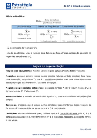 Página 67 de 68
TJ-SP é #ComEstrategia
www.estrategiaconcursos.com.br
Média aritmética:
Soma dos valores
Média
quantidade de valores

Lista de dados Tabela de frequências Tabela com intervalos
1
n
i
Xi
Média
n



*Xi = valores da variável
1
1
( )
n
i
n
i
Xi Fi
Média
Fi






*Fi = frequências / repetições
1
1
( )
n
i
n
i
PMi Fi
Média
Fi






*PMi = pontos médios dos intervalos
- Σ é o símbolo de “somatório”;
- média ponderada: usar a fórmula para Tabela de Frequências, colocando os pesos no
lugar das frequências (Fi).
Lógica de argumentação
Proposições equivalentes: mesmos valores lógicos sempre (mesma tabela-verdade).
Negações: possuem sempre valores lógicos opostos (tabelas-verdade opostas). Para negar
uma proposição, pergunte-se: “o que é o mínimo que preciso fazer para provar que o autor
desta proposição está mentindo?”. Esta será a negação.
Negações de proposições categóricas: a negação de “todo A é B” é “algum A não é B”, e a
de “nenhum A é B” é “algum A é B”.
Tabela-verdade: o número de linhas será igual a 2n
, onde n é o número de proposições
simples.
Tautologia: proposição que é sempre V. Para constatar, basta montar sua tabela-verdade. Se
for sempre F  contradição; se variar entre V e F  contingência.
Condições: em uma condicional pq, dizemos que p é condição suficiente para q, e q é
condição necessária para p. Na bicondicional pq, p é condição necessária e suficiente para q,
e vice-versa.
 