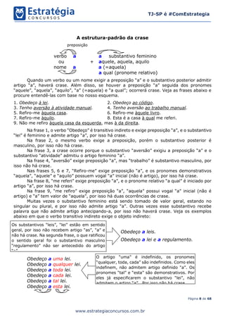 Página 8 de 68
TJ-SP é #ComEstrategia
www.estrategiaconcursos.com.br
A estrutura-padrão da crase
preposição
verbo a a substantivo feminino
ou + aquele, aquela, aquilo
nome a a (=aquela)
a qual (pronome relativo)
Quando um verbo ou um nome exigir a preposição “a” e o substantivo posterior admitir
artigo “a”, haverá crase. Além disso, se houver a preposição “a” seguida dos pronomes
“aquele”, “aquela”, “aquilo”, “a” (=aquela) e “a qual”; ocorrerá crase. Veja as frases abaixo e
procure entendê-las com base no nosso esquema.
1. Obedeço à lei. 2. Obedeço ao código.
3. Tenho aversão à atividade manual. 4. Tenho aversão ao trabalho manual.
5. Refiro-me àquela casa. 6. Refiro-me àquele livro.
7. Refiro-me àquilo. 8. Esta é a casa à qual me referi.
9. Não me refiro àquela casa da esquerda, mas à da direita.
Na frase 1, o verbo “Obedeço” é transitivo indireto e exige preposição “a”, e o substantivo
“lei” é feminino e admite artigo “a”, por isso há crase.
Na frase 2, o mesmo verbo exige a preposição, porém o substantivo posterior é
masculino, por isso não há crase.
Na frase 3, a crase ocorre porque o substantivo “aversão” exigiu a preposição “a” e o
substantivo “atividade” admitiu o artigo feminino “a”.
Na frase 4, “aversão” exige preposição “a”, mas “trabalho” é substantivo masculino, por
isso não há crase.
Nas frases 5, 6 e 7, “Refiro-me” exige preposição “a”, e os pronomes demonstrativos
“aquela”, “aquele” e “aquilo” possuem vogal “a” inicial (não é artigo), por isso há crase.
Na frase 8, “me referi” exige preposição “a”, e o pronome relativo “a qual” é iniciado por
artigo “a”, por isso há crase.
Na frase 9, “me refiro” exige preposição “a”, “aquela” possui vogal “a” inicial (não é
artigo) e “a” tem valor de “aquela”, por isso há duas ocorrências de crase.
Muitas vezes o substantivo feminino está sendo tomado de valor geral, estando no
singular ou plural, e por isso não admite artigo “a”. Outras vezes esse substantivo recebe
palavra que não admite artigo antecipando-a, por isso não haverá crase. Veja os exemplos
abaixo em que o verbo transitivo indireto exige o objeto indireto:
Obedeço a leis.
Obedeço a lei e a regulamento.
Obedeço a uma lei.
Obedeço a qualquer lei.
Obedeço a toda lei.
Obedeço a cada lei.
Obedeço a tal lei.
Obedeço a esta lei.
Os substantivos “leis”, “lei” estão em sentido
geral, por isso não recebem artigo “as”, “a” e
não há crase. Na segunda frase, o que ratificou
o sentido geral foi o substantivo masculino
“regulamento” não ser antecedido do artigo
“o”.
O artigo “uma” é indefinido, os pronomes
“qualquer, toda, cada” são indefinidos. Como eles
indefinem, não admitem artigo definido “a”. Os
pronomes “tal” e “esta” são demonstrativos. Por
eles já especificarem o substantivo “lei”, não
admitem o artigo “a”. Por isso não há crase.
 