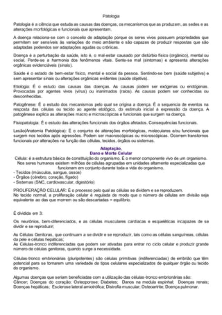 Patologia
Patologia é a ciência que estuda as causas das doenças, os mecanismos que as produzem, as sedes e as
alterações morfológicas e funcionais que apresentam.
A doença relaciona-se com o conceito de adaptação porque os seres vivos possuem propriedades que
permitem ser sensíveis às variações do meio ambiente e são capazes de produzir respostas que são
adaptadas podendos ser adaptações agudas ou crônicas.
Doença é a perturbação da saúde, isto é, o mal-estar causado por distúrbio físico (orgânico), mental ou
social. Perde-se a harmonia dos fenômenos vitais. Sente-se mal (sintomas) e apresenta alterações
orgânicas evidenciáveis (sinais).
Saúde é o estado de bem-estar físico, mental e social da pessoa. Sentindo-se bem (saúde subjetiva) e
sem apresentar sinais ou alterações orgânicas evidentes (saúde objetiva).
Etiologia: É o estudo das causas das doenças. As causas podem ser exógenas ou endógenas.
Provocadas por agentes vivos (vírus) ou inanimados (raios). As causas podem ser conhecidas ou
desconhecidas.
Patogênese: É o estudo dos mecanismos pelo qual se origina a doença. É a sequencia de eventos na
resposta das células ou tecido ao agente etológico, do estimulo inicial à expressão da doença. A
patogênese explica as alterações macro e microscópicas e funcionais que surgem na doença.
Fisiopatologia: É o estudo das alterações funcionais dos órgãos afetados. Consequências funcionais.
Lesão(Anatomia Patológica): É o conjunto de alterações morfológicas, moleculares e/ou funcionais que
surgem nos tecidos após agressões. Podem ser macroscópicas ou microscópicas. Ocorrem transtornos
funcionais por alterações na função das células, tecidos, órgãos ou sistemas.
Adaptação,
Dano e Morte Celular
Célula: é a estrutura básica de constituição do organismo. É o menor componente vivo de um organismo.
Nos seres humanos existem milhões de células agrupadas em unidades altamente especializadas que
funcionam em conjunto durante toda a vida do organismo.
- Tecidos (músculos, sangue, ossos)
- Órgãos (cérebro, coração, fígado)
- Sistemas (SNC, cardiovascular, digestório)
PROLIFERAÇÃO CELULAR: É o processo pelo qual as células se dividem e se reproduzem.
No tecido normal, a proliferação celular é regulada de modo que o número de células em divisão seja
equivalente ao das que morrem ou são descartadas = equilíbrio.
É dividida em 3:
Os neurônios, bem-diferenciados, e as células musculares cardíacas e esqueléticas incapazes de se
dividir e se reproduzir;
As Células Genitoras, que continuam a se dividir e se reproduzir, tais como as células sanguíneas, células
da pele e células hepáticas;
As Células-tronco indiferenciadas que podem ser ativadas para entrar no ciclo celular e produzir grande
número de células genitoras, quando surge a necessidade.
Células-tronco embrionárias (pluripotentes) são células primitivas (indiferenciadas) de embrião que têm
potencial para se tornarem uma variedade de tipos celulares especializados de qualquer órgão ou tecido
do organismo.
Algumas doenças que seriam beneficiadas com a utilização das células-tronco embrionárias são:
Câncer; Doenças do coração; Osteoporose; Diabetes; Danos na medula espinhal; Doenças renais;
Doenças hepáticas; Esclerose lateral amiotrófica; Distrofia muscular; Osteoartrite; Doença pulmonar.
 