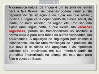 A gramática natural da língua é um sistema de regras para a fala flexível, as pessoas podem variar a fala dependendo da situação e do lugar em que estão , todavia a língua varia dependendo da classe social, da idade, do nível escolar, da região etc. Por isso não existe uma língua certa, o que existe são  variações linguísticas , porem os tradicionalistas só aceitam a norma culta e para eles todas as outras variedades são equivocadas. A aquisição da linguagem pela criança é inconsciente, ela faz uma verificação de hipóteses, do que ouve e as falhas são apagadas e as hipóteses corretas são arquivadas em sua mente.A partir da gramática internalizada na criança ela esta apta para falar e construir frases. 