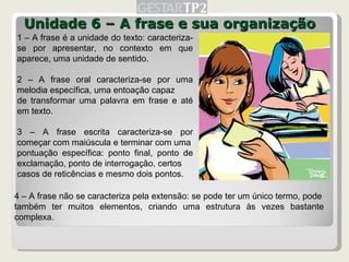 Unidade 6 – A frase e sua organização 1 – A frase é a unidade do texto: caracteriza-se por apresentar, no contexto em que aparece, uma unidade de sentido. 2 – A frase oral caracteriza-se por uma melodia específica, uma entoação capaz de transformar uma palavra em frase e até em texto. 3 – A frase escrita caracteriza-se por começar com maiúscula e terminar com uma pontuação específica: ponto final, ponto de exclamação, ponto de interrogação, certos casos de reticências e mesmo dois pontos. 4 – A frase não se caracteriza pela extensão: se pode ter um único termo, pode também ter muitos elementos, criando uma estrutura às vezes bastante complexa. 