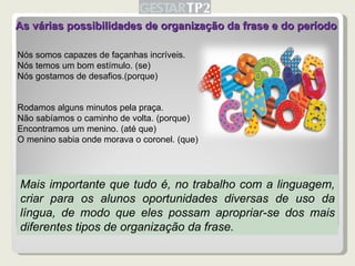 As várias possibilidades de organização da frase e do período Nós somos capazes de façanhas incríveis. Nós temos um bom estímulo. (se) Nós gostamos de desafios.(porque) Rodamos alguns minutos pela praça. Não sabíamos o caminho de volta. (porque) Encontramos um menino. (até que) O menino sabia onde morava o coronel. (que) Mais importante que tudo é, no trabalho com a linguagem, criar para os alunos oportunidades diversas de uso da língua, de modo que eles possam apropriar-se dos mais diferentes tipos de organização da frase. 