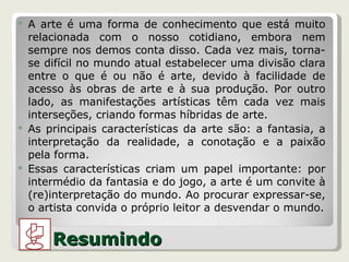 A arte é uma forma de conhecimento que está muito relacionada com o nosso cotidiano, embora nem sempre nos demos conta disso. Cada vez mais, torna-se difícil no mundo atual estabelecer uma divisão clara entre o que é ou não é arte, devido à facilidade de acesso às obras de arte e à sua produção. Por outro lado, as manifestações artísticas têm cada vez mais interseções, criando formas híbridas de arte. As principais características da arte são: a fantasia, a interpretação da realidade, a conotação e a paixão pela forma. Essas características criam um papel importante: por intermédio da fantasia e do jogo, a arte é um convite à (re)interpretação do mundo. Ao procurar expressar-se, o artista convida o próprio leitor a desvendar o mundo. Resumindo 