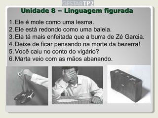 Unidade 8 – Linguagem figurada Ele é mole como uma lesma. Ele está redondo como uma baleia. Ela tá mais enfeitada que a burra de Zé Garcia. Deixe de ficar pensando na morte da bezerra! Você caiu no conto do vigário? Marta veio com as mãos abanando. 