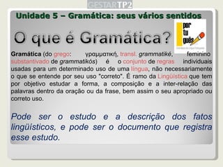 Unidade 5 – Gramática: seus vários sentidos Gramática  (do  grego : γραμματική,  transl.   grammatiké , feminino  substantivado  de  grammatikós ) é o  conjunto  de  regras  individuais usadas para um determinado uso de uma  língua , não necessariamente o que se entende por seu uso "correto". É ramo da  Lingüística  que tem por objetivo estudar a forma, a composição e a inter-relação das palavras dentro da oração ou da frase, bem assim o seu apropriado ou correto uso. Pode ser o estudo e a descrição dos fatos lingüísticos, e pode ser o documento que registra esse estudo. 