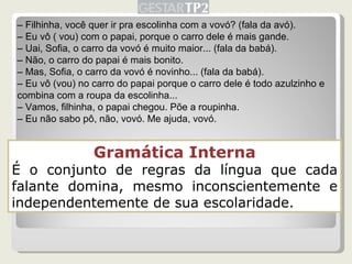 Gramática Interna É o conjunto de regras da língua que cada falante domina, mesmo inconscientemente e independentemente de sua escolaridade. –  Filhinha, você quer ir pra escolinha com a vovó? (fala da avó). –  Eu vô ( vou) com o papai, porque o carro dele é mais gande. –  Uai, Sofia, o carro da vovó é muito maior... (fala da babá). –  Não, o carro do papai é mais bonito. –  Mas, Sofia, o carro da vovó é novinho... (fala da babá). –  Eu vô (vou) no carro do papai porque o carro dele é todo azulzinho e combina com a roupa da escolinha... –  Vamos, filhinha, o papai chegou. Põe a roupinha. –  Eu não sabo pô, não, vovó. Me ajuda, vovó. 