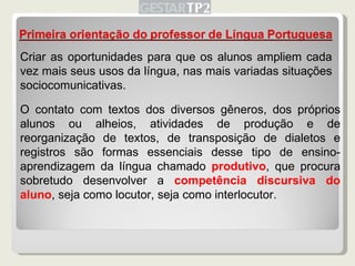 Criar as oportunidades para que os alunos ampliem cada vez mais seus usos da língua, nas mais variadas situações sociocomunicativas. O contato com textos dos diversos gêneros, dos próprios alunos ou alheios, atividades de produção e de reorganização de textos, de transposição de dialetos e registros são formas essenciais desse tipo de ensino-aprendizagem da língua chamado  produtivo , que procura sobretudo desenvolver a  competência discursiva do aluno , seja como locutor, seja como interlocutor. 