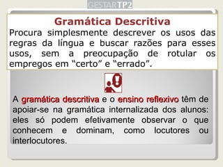 Gramática Descritiva Procura simplesmente descrever os usos das regras da língua e buscar razões para esses usos, sem a preocupação de rotular os empregos em “certo” e “errado”. A  gramática descritiva  e o  ensino reflexivo  têm de apoiar-se na gramática internalizada dos alunos: eles só podem efetivamente observar o que conhecem e dominam, como locutores ou interlocutores. 