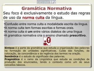 Gramática Normativa Seu foco é exclusivamente o estudo das regras de uso da  norma culta  da língua. Confusão entre norma culta e modalidade escrita da língua. A norma culta tem formas escritas e formas orais. A norma culta é  um  entre vários dialetos de uma língua A gramática normativa cria o ensino chamado  prescritivo. Sintaxe  é a parte da gramática que estuda a organização das palavras na formação de unidades significativas. Cuida das funções, da colocação, da concordância e da regência dos termos na oração. Semântica  é o estudo do significado das palavras. Pragmática  é o ramo da Lingüística que estuda as condições de produção dos enunciados, tendo o contexto como um de seus conceitos básicos. 