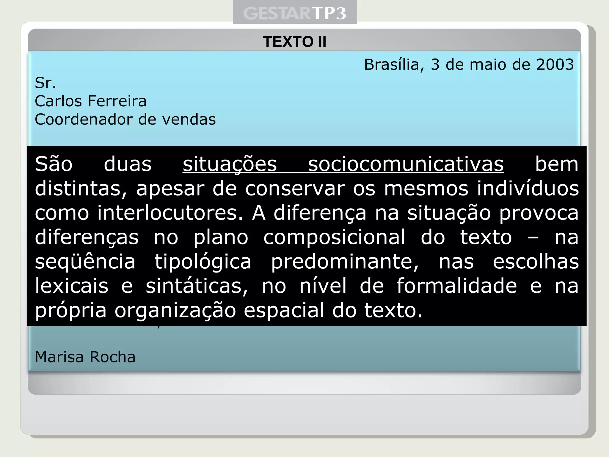 TEXTO II São duas  situações sociocomunicativas  bem distintas, apesar de conservar os mesmos indivíduos como interlocutores. A diferença na situação provoca diferenças no plano composicional do texto – na seqüência tipológica predominante, nas escolhas lexicais e sintáticas, no nível de formalidade e na própria organização espacial do texto. Brasília, 3 de maio de 2003 Sr. Carlos Ferreira Coordenador de vendas Prezado Senhor: Tendo em vista que as negociações com a Organização Jasmim Ltda. já foram concluídas com sucesso, mas o contrato aguarda ainda a ssinatura de um de seus diretores, informo que não poderei estar de volta à sede antes da próxima terça-feira, dia 8 de outubro. Solicito, por essa razão, que seja encaminhado ao departamento financeiro o pedido de mais duas diárias em meu nome. Atenciosamente, Marisa Rocha 