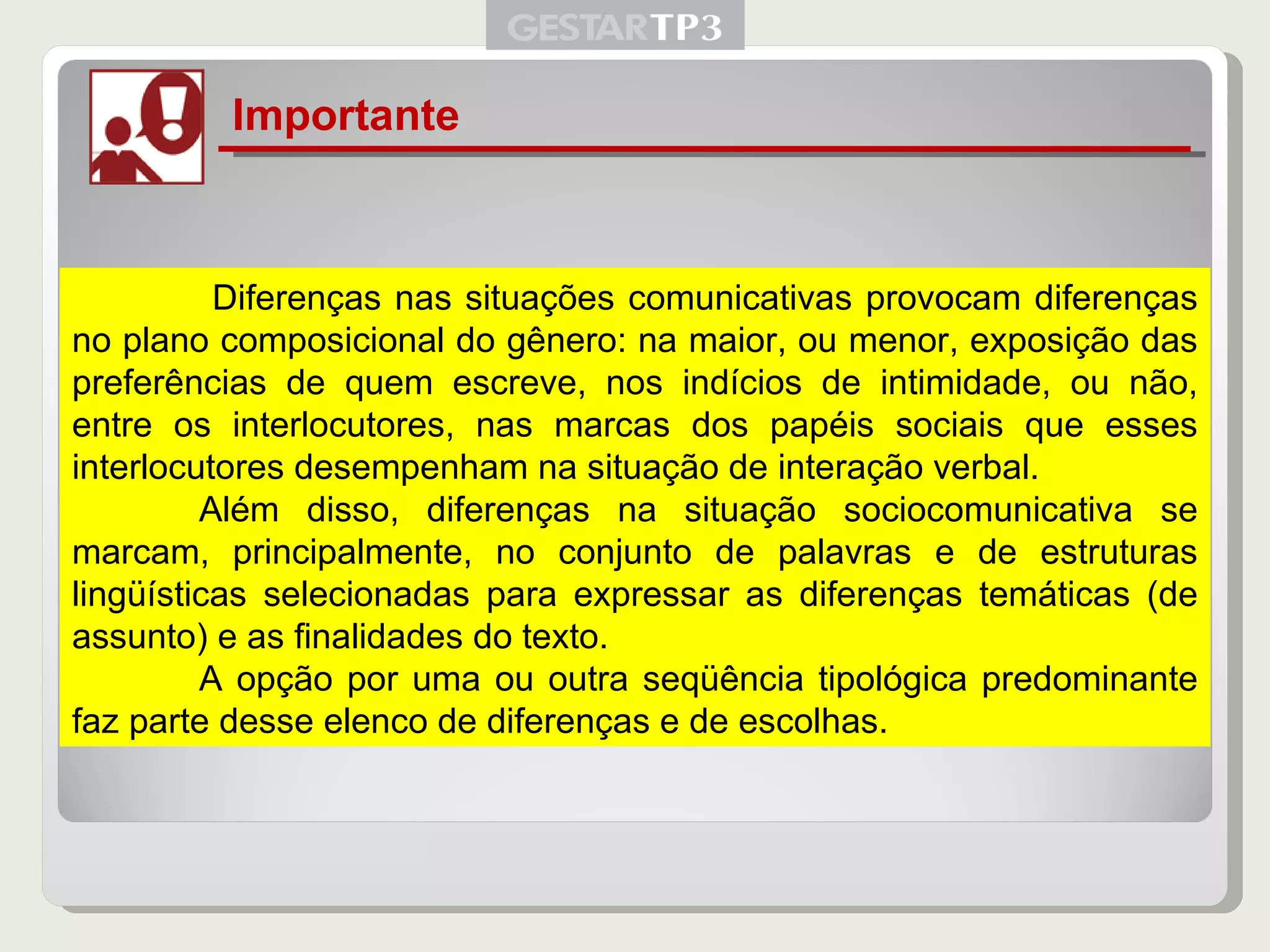 Importante   Diferenças nas situações comunicativas provocam diferenças no plano composicional do gênero: na maior, ou menor, exposição das preferências de quem escreve, nos indícios de intimidade, ou não, entre os interlocutores, nas marcas dos papéis sociais que esses interlocutores desempenham na situação de interação verbal. Além disso, diferenças na situação sociocomunicativa se marcam, principalmente, no conjunto de palavras e de estruturas lingüísticas selecionadas para expressar as diferenças temáticas (de assunto) e as finalidades do texto.  A opção por uma ou outra seqüência tipológica predominante faz parte desse elenco de diferenças e de escolhas. 