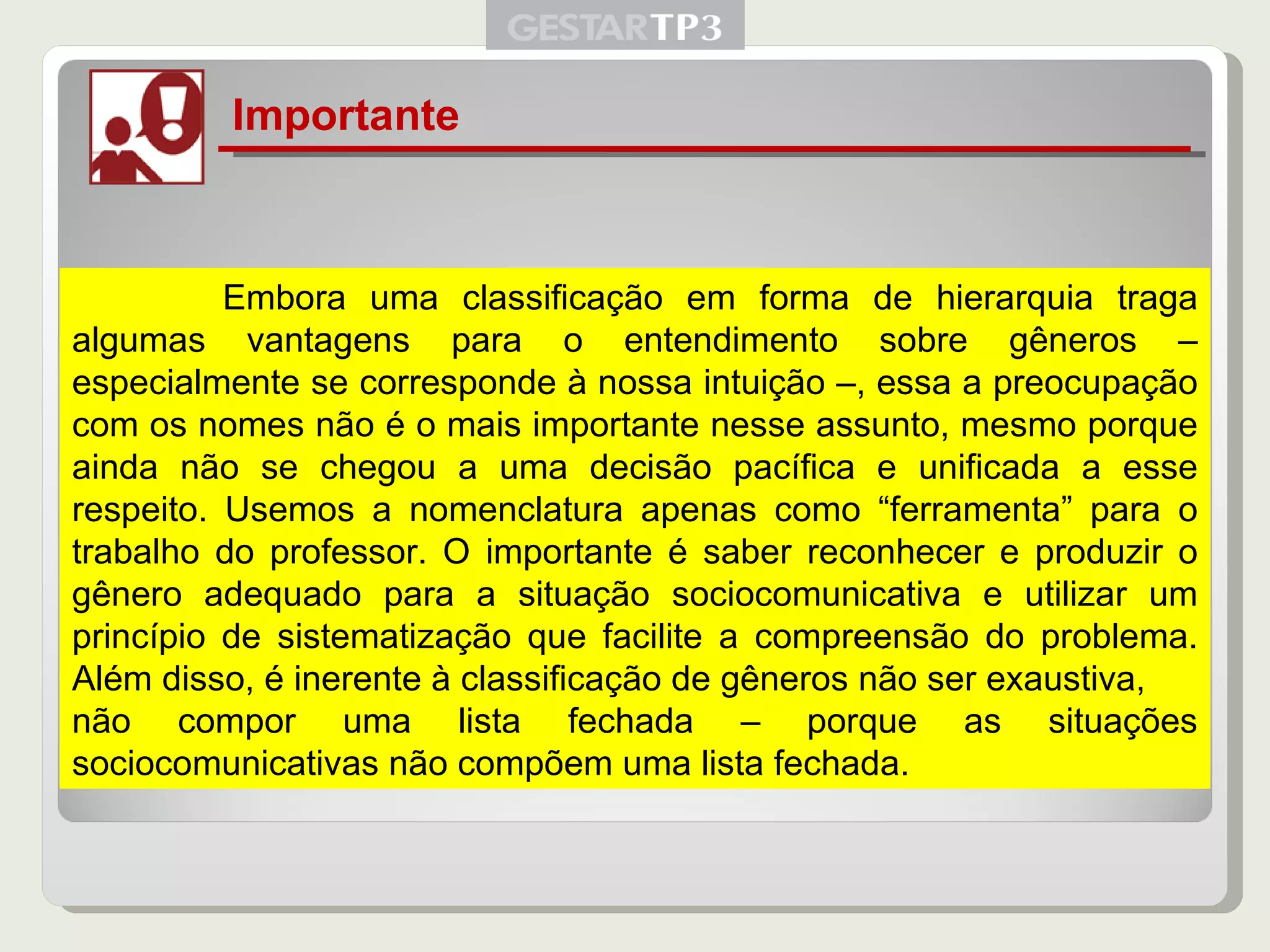 Importante   Embora uma classificação em forma de hierarquia traga algumas vantagens para o entendimento sobre gêneros – especialmente se corresponde à nossa intuição –, essa a preocupação com os nomes não é o mais importante nesse assunto, mesmo porque ainda não se chegou a uma decisão pacífica e unificada a esse respeito. Usemos a nomenclatura apenas como “ferramenta” para o trabalho do professor. O importante é saber reconhecer e produzir o gênero adequado para a situação sociocomunicativa e utilizar um princípio de sistematização que facilite a compreensão do problema. Além disso, é inerente à classificação de gêneros não ser exaustiva, não compor uma lista fechada – porque as situações sociocomunicativas não compõem uma lista fechada. 