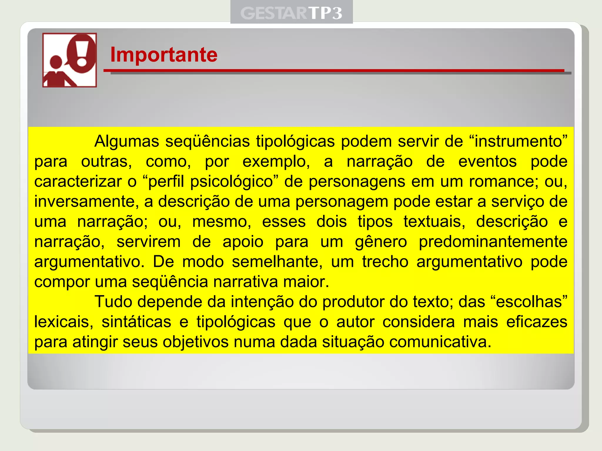 Importante Algumas seqüências tipológicas podem servir de “instrumento” para outras, como, por exemplo, a narração de eventos pode caracterizar o “perfil psicológico” de personagens em um romance; ou, inversamente, a descrição de uma personagem pode estar a serviço de uma narração; ou, mesmo, esses dois tipos textuais, descrição e narração, servirem de apoio para um gênero predominantemente argumentativo. De modo semelhante, um trecho argumentativo pode compor uma seqüência narrativa maior. Tudo depende da intenção do produtor do texto; das “escolhas” lexicais, sintáticas e tipológicas que o autor considera mais eficazes para atingir seus objetivos numa dada situação comunicativa. 