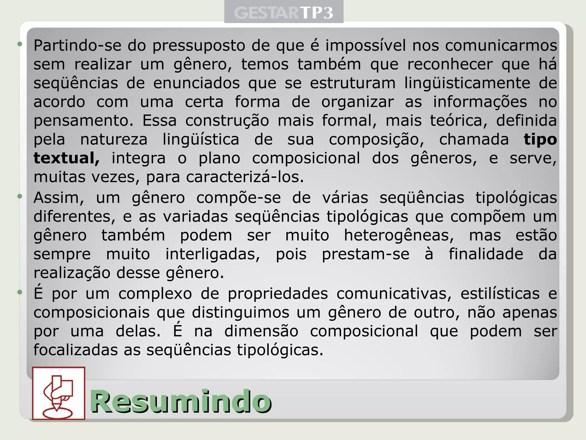 Partindo-se do pressuposto de que é impossível nos comunicarmos sem realizar um gênero, temos também que reconhecer que há seqüências de enunciados que se estruturam lingüisticamente de acordo com uma certa forma de organizar as informações no pensamento. Essa construção mais formal, mais teórica, definida pela natureza lingüística de sua composição, chamada  tipo textual,  integra o plano composicional dos gêneros, e serve, muitas vezes, para caracterizá-los. Assim, um gênero compõe-se de várias seqüências tipológicas diferentes, e as variadas seqüências tipológicas que compõem um gênero também podem ser muito heterogêneas, mas estão sempre muito interligadas, pois prestam-se à finalidade da realização desse gênero. É por um complexo de propriedades comunicativas, estilísticas e composicionais que distinguimos um gênero de outro, não apenas por uma delas. É na dimensão composicional que podem ser focalizadas as seqüências tipológicas. Resumindo 