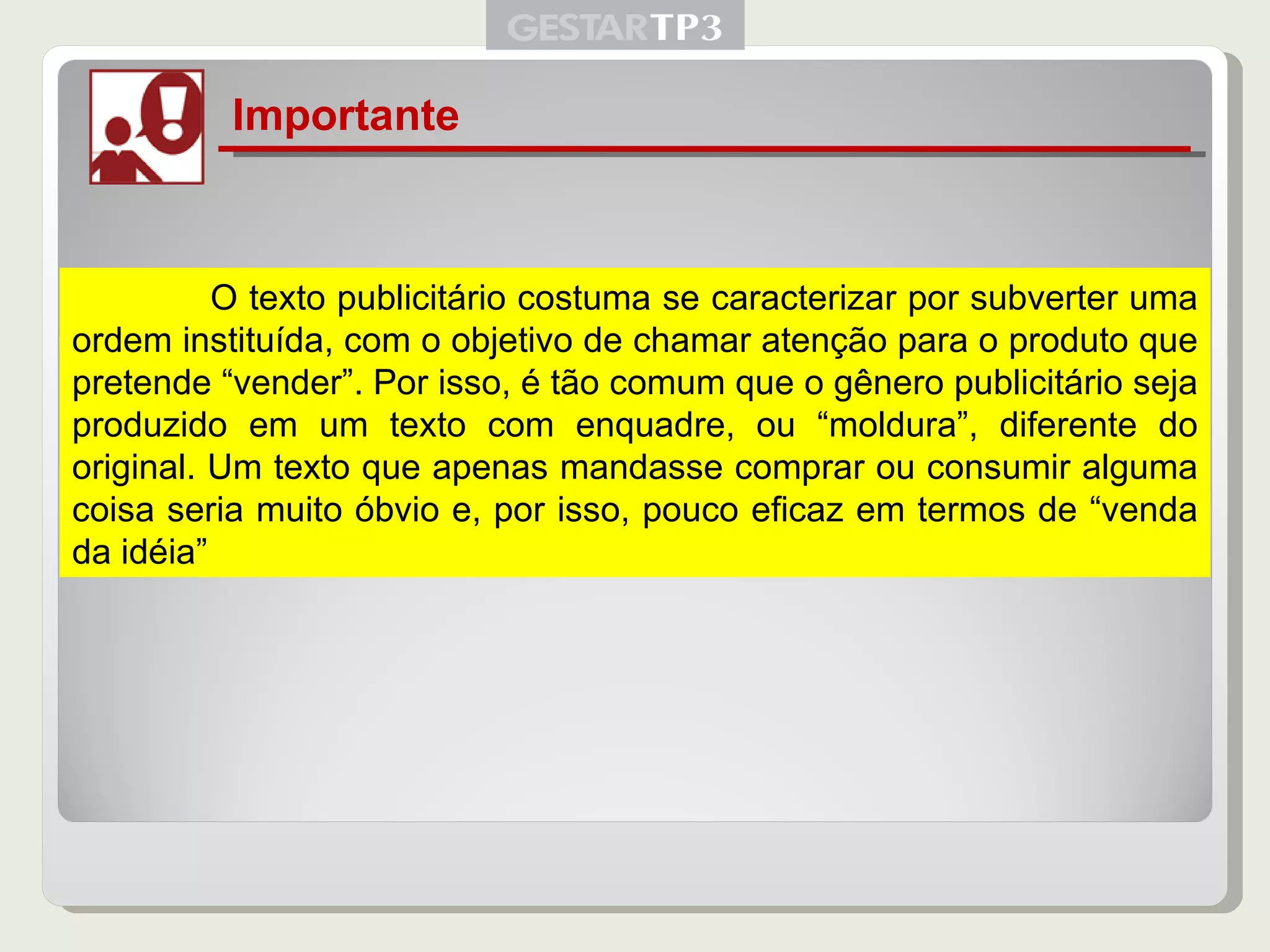 Importante   O texto publicitário costuma se caracterizar por subverter uma ordem instituída, com o objetivo de chamar atenção para o produto que pretende “vender”. Por isso, é tão comum que o gênero publicitário seja produzido em um texto com enquadre, ou “moldura”, diferente do original. Um texto que apenas mandasse comprar ou consumir alguma coisa seria muito óbvio e, por isso, pouco eficaz em termos de “venda da idéia” 