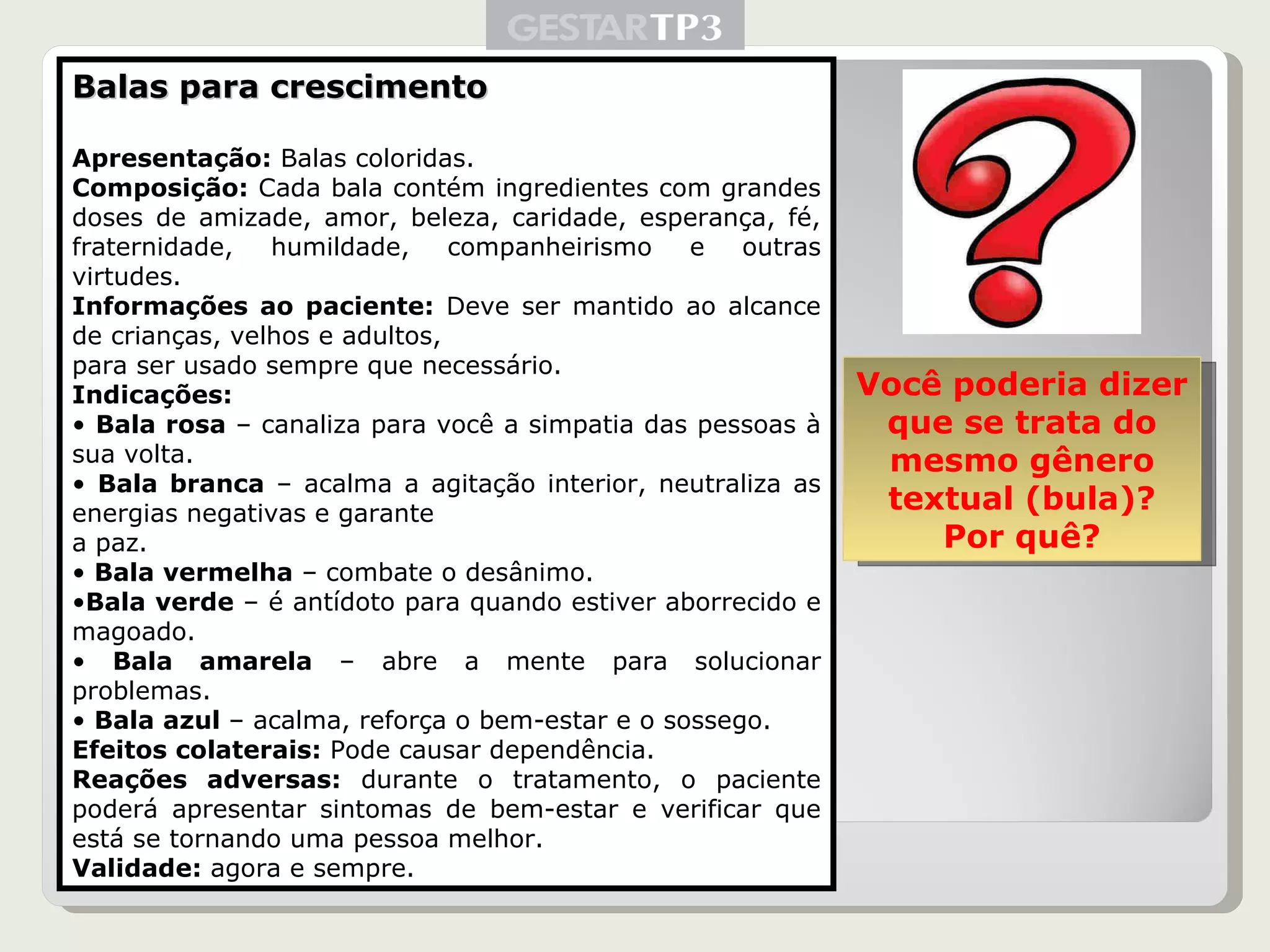 Balas para crescimento Apresentação:  Balas coloridas. Composição:  Cada bala contém ingredientes com grandes doses de amizade, amor, beleza, caridade, esperança, fé, fraternidade, humildade, companheirismo e outras virtudes. Informações ao paciente:  Deve ser mantido ao alcance de crianças, velhos e adultos, para ser usado sempre que necessário. Indicações: •  Bala rosa  – canaliza para você a simpatia das pessoas à sua volta. •  Bala branca  – acalma a agitação interior, neutraliza as energias negativas e garante a paz. •  Bala vermelha  – combate o desânimo. • Bala verde  – é antídoto para quando estiver aborrecido e magoado. •  Bala amarela  – abre a mente para solucionar problemas. •  Bala azul  – acalma, reforça o bem-estar e o sossego. Efeitos colaterais:  Pode causar dependência. Reações adversas:  durante o tratamento, o paciente poderá apresentar sintomas de bem-estar e verificar que está se tornando uma pessoa melhor. Validade:  agora e sempre. Você poderia dizer que se trata do mesmo gênero textual (bula)? Por quê? 