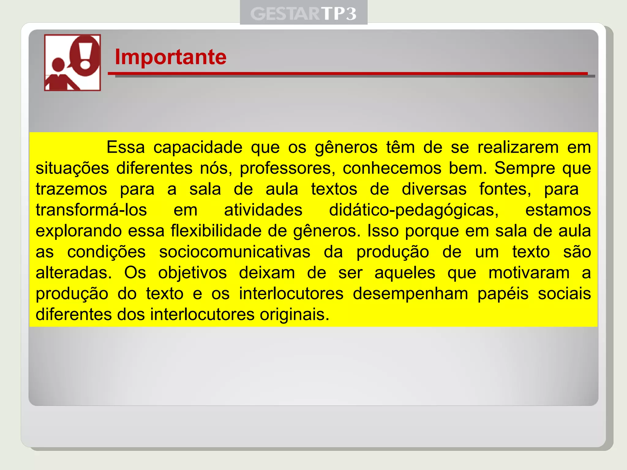 Importante   Essa capacidade que os gêneros têm de se realizarem em situações diferentes nós, professores, conhecemos bem. Sempre que trazemos para a sala de aula textos de diversas fontes, para  transformá-los em atividades didático-pedagógicas, estamos explorando essa flexibilidade de gêneros. Isso porque em sala de aula as condições sociocomunicativas da produção de um texto são alteradas. Os objetivos deixam de ser aqueles que motivaram a produção do texto e os interlocutores desempenham papéis sociais diferentes dos interlocutores originais. 