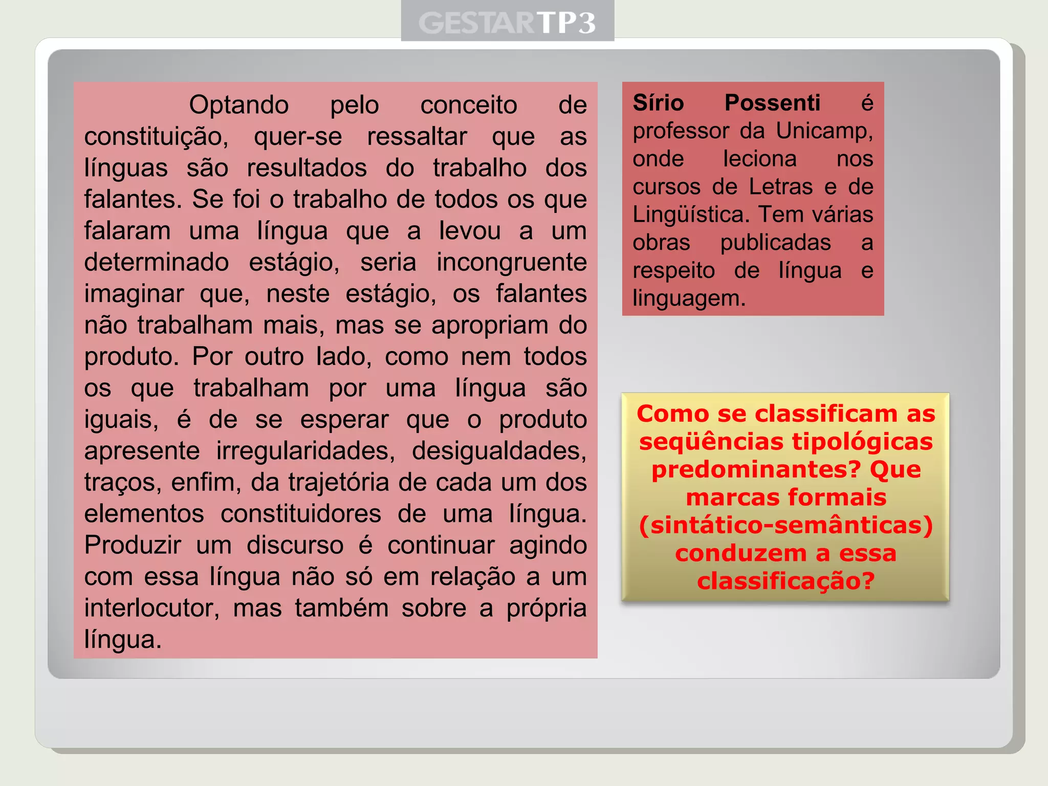 Optando pelo conceito de constituição, quer-se ressaltar que as línguas são resultados do trabalho dos falantes. Se foi o trabalho de todos os que falaram uma língua que a levou a um determinado estágio, seria incongruente imaginar que, neste estágio, os falantes não trabalham mais, mas se apropriam do produto. Por outro lado, como nem todos os que trabalham por uma língua são iguais, é de se esperar que o produto apresente irregularidades, desigualdades, traços, enfim, da trajetória de cada um dos elementos constituidores de uma língua. Produzir um discurso é continuar agindo com essa língua não só em relação a um interlocutor, mas também sobre a própria língua. Sírio Possenti  é   professor da Unicamp, onde leciona nos cursos de Letras e de Lingüística. Tem várias obras publicadas a respeito de língua e linguagem. Como se classificam as seqüências tipológicas predominantes? Que marcas formais (sintático-semânticas) conduzem a essa classificação? 