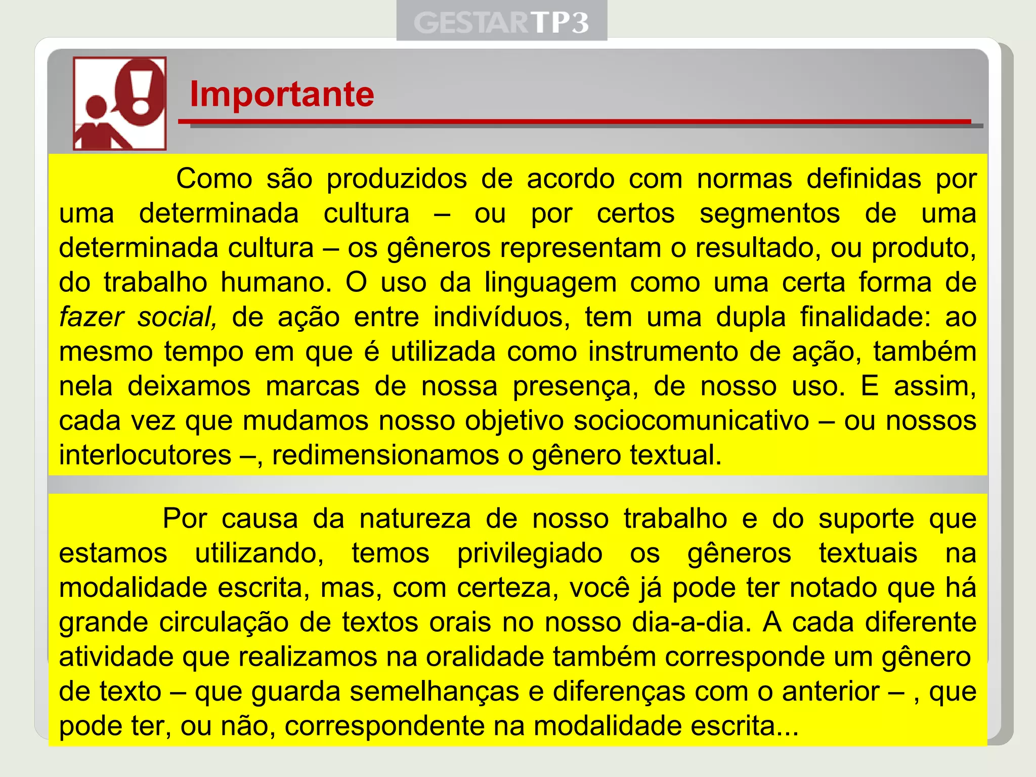Importante   Como são produzidos de acordo com normas definidas por uma determinada cultura – ou por certos segmentos de uma determinada cultura – os gêneros representam o resultado, ou produto, do trabalho humano. O uso da linguagem como uma certa forma de  fazer social,  de ação entre indivíduos, tem uma dupla finalidade: ao mesmo tempo em que é utilizada como instrumento de ação, também nela deixamos marcas de nossa presença, de nosso uso. E assim, cada vez que mudamos nosso objetivo sociocomunicativo – ou nossos interlocutores –, redimensionamos o gênero textual. Por causa da natureza de nosso trabalho e do suporte que estamos utilizando, temos privilegiado os gêneros textuais na modalidade escrita, mas, com certeza, você já pode ter notado que há grande circulação de textos orais no nosso dia-a-dia. A cada diferente atividade que realizamos na oralidade também corresponde um gênero de texto – que guarda semelhanças e diferenças com o anterior – , que pode ter, ou não, correspondente na modalidade escrita... 
