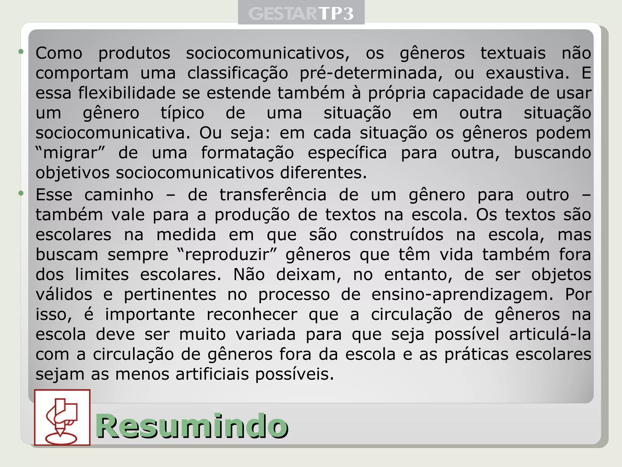 Como produtos sociocomunicativos, os gêneros textuais não comportam uma classificação pré-determinada, ou exaustiva. E essa flexibilidade se estende também à própria capacidade de usar um gênero típico de uma situação em outra situação sociocomunicativa. Ou seja: em cada situação os gêneros podem “migrar” de uma formatação específica para outra, buscando objetivos sociocomunicativos diferentes. Esse caminho – de transferência de um gênero para outro – também vale para a produção de textos na escola. Os textos são escolares na medida em que são construídos na escola, mas buscam sempre “reproduzir” gêneros que têm vida também fora dos limites escolares. Não deixam, no entanto, de ser objetos válidos e pertinentes no processo de ensino-aprendizagem. Por isso, é importante reconhecer que a circulação de gêneros na escola deve ser muito variada para que seja possível articulá-la com a circulação de gêneros fora da escola e as práticas escolares sejam as menos artificiais possíveis. Resumindo 
