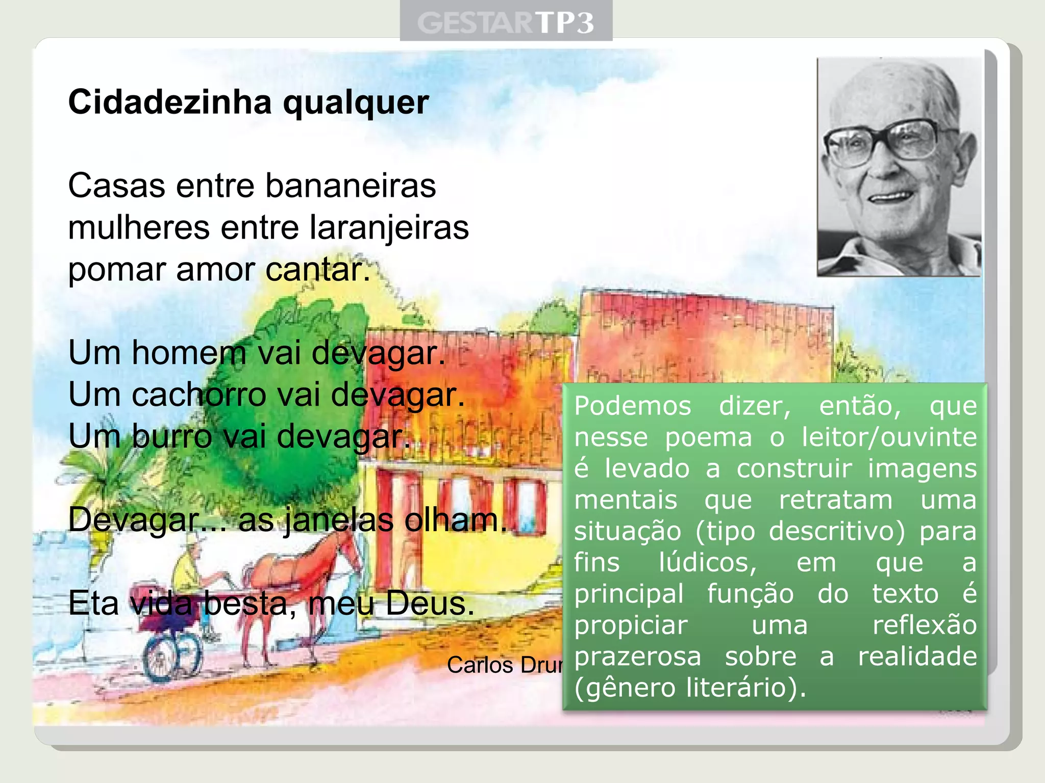 Cidadezinha qualquer Casas entre bananeiras mulheres entre laranjeiras pomar amor cantar. Um homem vai devagar. Um cachorro vai devagar. Um burro vai devagar. Devagar... as janelas olham. Eta vida besta, meu Deus. Carlos Drummond Podemos dizer, então, que nesse poema o leitor/ouvinte é levado a construir imagens mentais que retratam uma situação (tipo descritivo) para fins lúdicos, em que a principal função do texto é propiciar uma reflexão prazerosa sobre a realidade (gênero literário). 