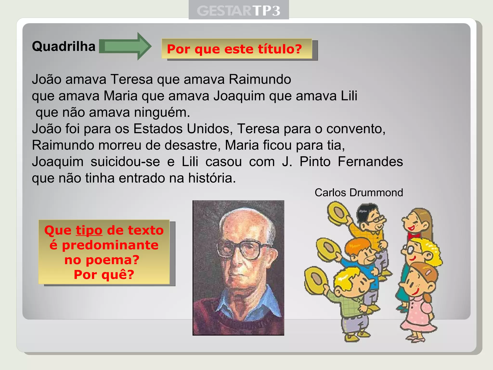 Quadrilha  João amava Teresa que amava Raimundo que amava Maria que amava Joaquim que amava Lili que não amava ninguém. João foi para os Estados Unidos, Teresa para o convento,  Raimundo morreu de desastre, Maria ficou para tia,  Joaquim suicidou-se e Lili casou com J. Pinto Fernandes que não tinha entrado na história. Carlos Drummond Por que este título? Que  tipo  de texto é predominante no poema?  Por quê? 