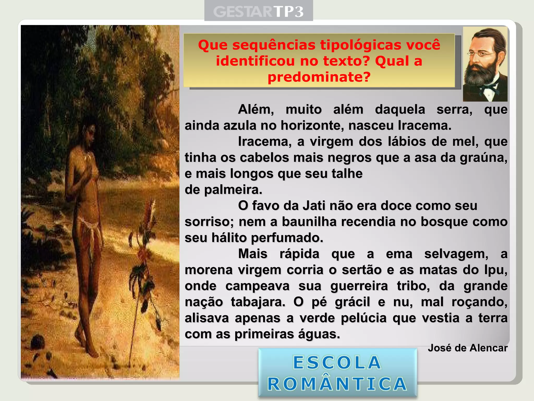 Iracema Além, muito além daquela serra, que ainda azula no horizonte, nasceu Iracema. Iracema, a virgem dos lábios de mel, que tinha os cabelos mais negros que a asa da graúna, e mais longos que seu talhe de palmeira. O favo da Jati não era doce como seu sorriso; nem a baunilha recendia no bosque como seu hálito perfumado.  Mais rápida que a ema selvagem, a morena virgem corria o sertão e as matas do Ipu, onde campeava sua guerreira tribo, da grande nação tabajara. O pé grácil e nu, mal roçando, alisava apenas a verde pelúcia que vestia a terra com as primeiras águas. José de Alencar Que sequências tipológicas você identificou no texto? Qual a predominate? 
