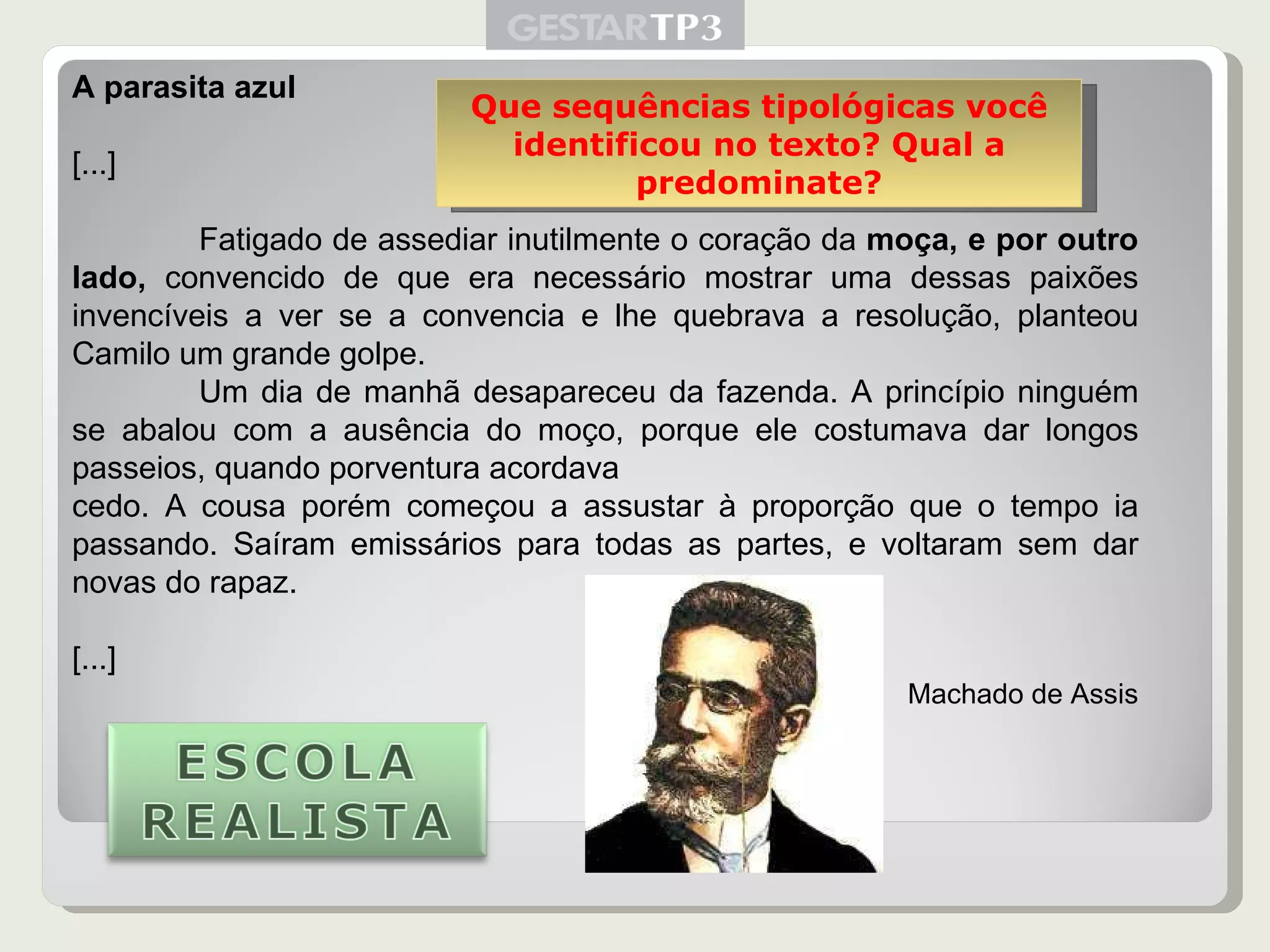 A parasita azul [...] Fatigado de assediar inutilmente o coração da  moça, e por outro lado,  convencido de que era necessário mostrar uma dessas paixões invencíveis a ver se a convencia e lhe quebrava a resolução, planteou Camilo um grande golpe. Um dia de manhã desapareceu da fazenda. A princípio ninguém se abalou com a ausência do moço, porque ele costumava dar longos passeios, quando porventura acordava cedo. A cousa porém começou a assustar à proporção que o tempo ia passando. Saíram emissários para todas as partes, e voltaram sem dar novas do rapaz. [...] Machado de Assis Que sequências tipológicas você identificou no texto? Qual a predominate? 