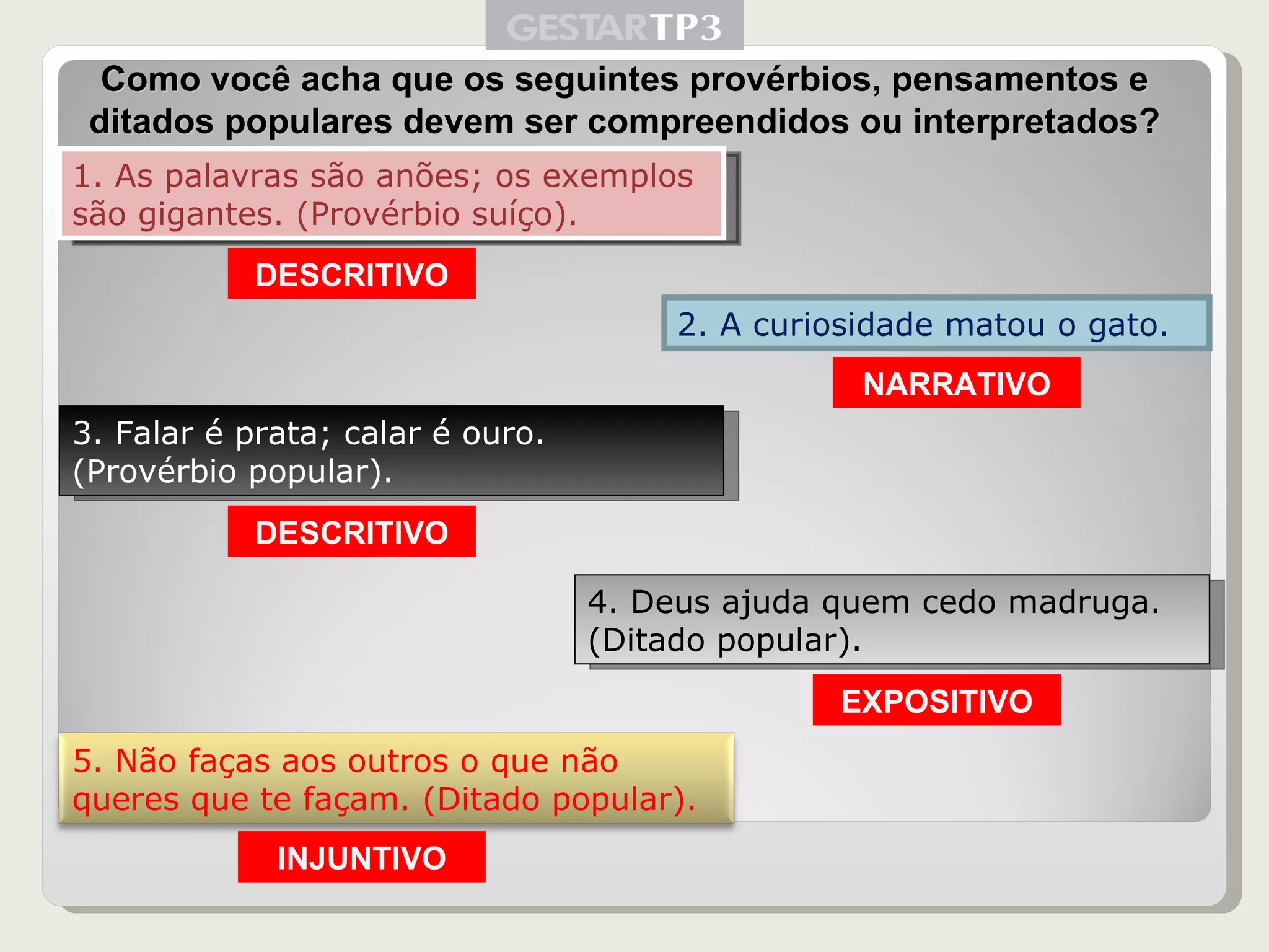 1. As palavras são anões; os exemplos são gigantes. (Provérbio suíço). 2. A curiosidade matou o gato. 3. Falar é prata; calar é ouro. (Provérbio popular). 4. Deus ajuda quem cedo madruga. (Ditado popular). Como você acha que os seguintes provérbios, pensamentos e ditados populares devem ser compreendidos ou interpretados? DESCRITIVO NARRATIVO DESCRITIVO EXPOSITIVO INJUNTIVO 5. Não faças aos outros o que não queres que te façam. (Ditado popular). 