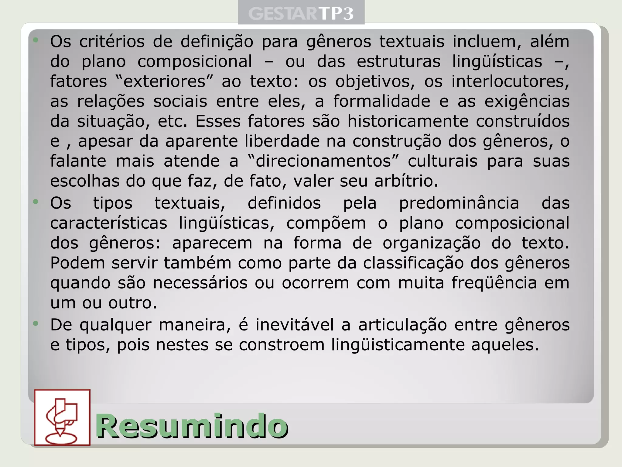 Os critérios de definição para gêneros textuais incluem, além do plano composicional – ou das estruturas lingüísticas –, fatores “exteriores” ao texto: os objetivos, os interlocutores, as relações sociais entre eles, a formalidade e as exigências da situação, etc. Esses fatores são historicamente construídos e , apesar da aparente liberdade na construção dos gêneros, o falante mais atende a “direcionamentos” culturais para suas escolhas do que faz, de fato, valer seu arbítrio. Os tipos textuais, definidos pela predominância das características lingüísticas, compõem o plano composicional dos gêneros: aparecem na forma de organização do texto. Podem servir também como parte da classificação dos gêneros quando são necessários ou ocorrem com muita freqüência em um ou outro. De qualquer maneira, é inevitável a articulação entre gêneros e tipos, pois nestes se constroem lingüisticamente aqueles. Resumindo 