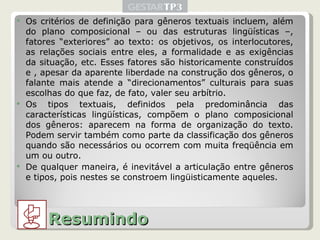 Os critérios de definição para gêneros textuais incluem, além do plano composicional – ou das estruturas lingüísticas –, fatores “exteriores” ao texto: os objetivos, os interlocutores, as relações sociais entre eles, a formalidade e as exigências da situação, etc. Esses fatores são historicamente construídos e , apesar da aparente liberdade na construção dos gêneros, o falante mais atende a “direcionamentos” culturais para suas escolhas do que faz, de fato, valer seu arbítrio. Os tipos textuais, definidos pela predominância das características lingüísticas, compõem o plano composicional dos gêneros: aparecem na forma de organização do texto. Podem servir também como parte da classificação dos gêneros quando são necessários ou ocorrem com muita freqüência em um ou outro. De qualquer maneira, é inevitável a articulação entre gêneros e tipos, pois nestes se constroem lingüisticamente aqueles. Resumindo 