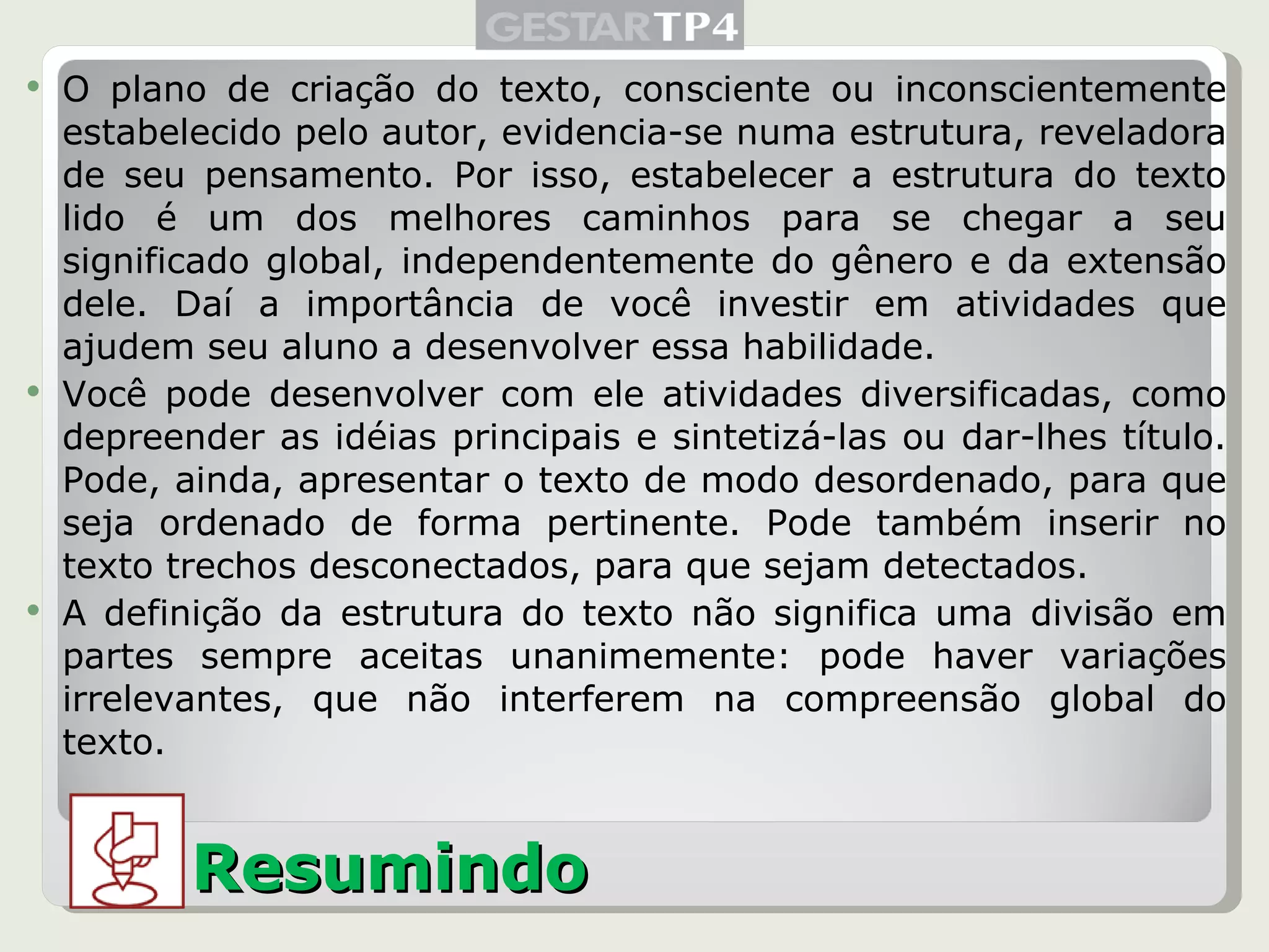 O plano de criação do texto, consciente ou inconscientemente estabelecido pelo autor, evidencia-se numa estrutura, reveladora de seu pensamento. Por isso, estabelecer a estrutura do texto lido é um dos melhores caminhos para se chegar a seu significado global, independentemente do gênero e da extensão dele. Daí a importância de você investir em atividades que ajudem seu aluno a desenvolver essa habilidade. Você pode desenvolver com ele atividades diversificadas, como depreender as idéias principais e sintetizá-las ou dar-lhes título. Pode, ainda, apresentar o texto de modo desordenado, para que seja ordenado de forma pertinente. Pode também inserir no texto trechos desconectados, para que sejam detectados. A definição da estrutura do texto não significa uma divisão em partes sempre aceitas unanimemente: pode haver variações irrelevantes, que não interferem na compreensão global do texto. Resumindo 