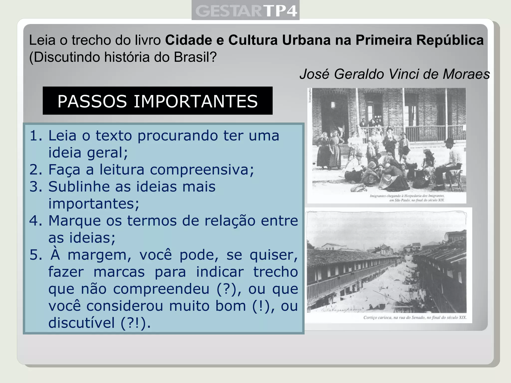 Leia o trecho do livro  Cidade e Cultura Urbana na Primeira República  (Discutindo história do Brasil? José Geraldo Vinci de Moraes PASSOS IMPORTANTES Leia o texto procurando ter uma ideia geral; Faça a leitura compreensiva; Sublinhe as ideias mais importantes; Marque os termos de relação entre as ideias; 5. À margem, você pode, se quiser, fazer marcas para indicar trecho que não compreendeu (?), ou que você considerou muito bom (!), ou discutível (?!). 