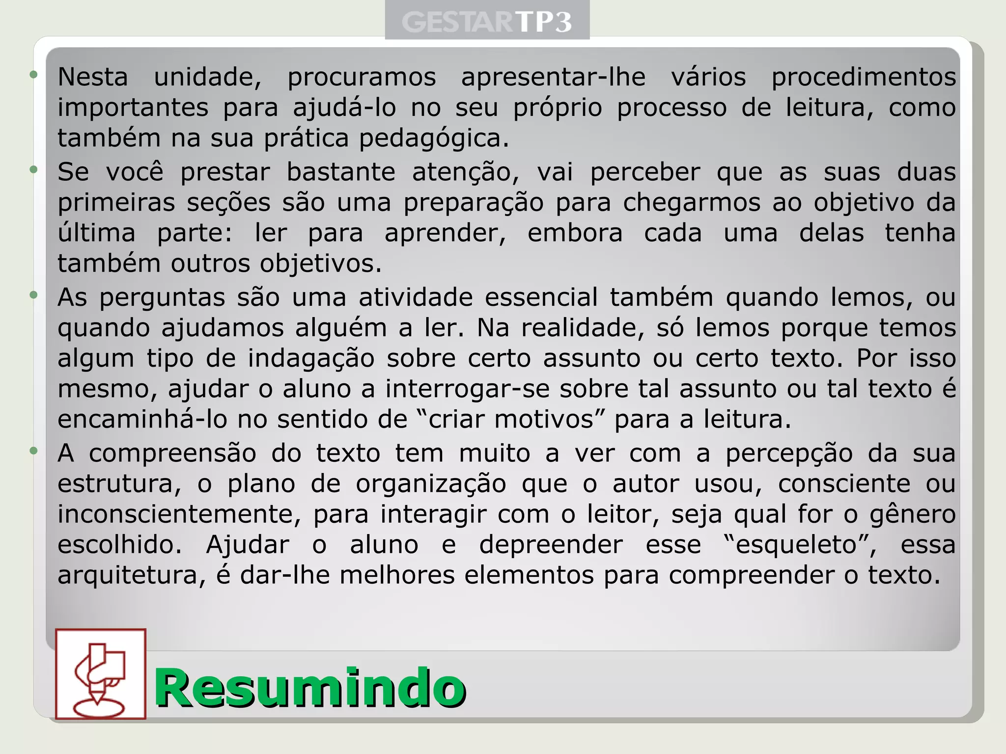 Nesta unidade, procuramos apresentar-lhe vários procedimentos importantes para ajudá-lo no seu próprio processo de leitura, como também na sua prática pedagógica. Se você prestar bastante atenção, vai perceber que as suas duas primeiras seções são uma preparação para chegarmos ao objetivo da última parte: ler para aprender, embora cada uma delas tenha também outros objetivos. As perguntas são uma atividade essencial também quando lemos, ou quando ajudamos alguém a ler. Na realidade, só lemos porque temos algum tipo de indagação sobre certo assunto ou certo texto. Por isso mesmo, ajudar o aluno a interrogar-se sobre tal assunto ou tal texto é encaminhá-lo no sentido de “criar motivos” para a leitura. A compreensão do texto tem muito a ver com a percepção da sua estrutura, o plano de organização que o autor usou, consciente ou inconscientemente, para interagir com o leitor, seja qual for o gênero escolhido. Ajudar o aluno e depreender esse “esqueleto”, essa arquitetura, é dar-lhe melhores elementos para compreender o texto. Resumindo 
