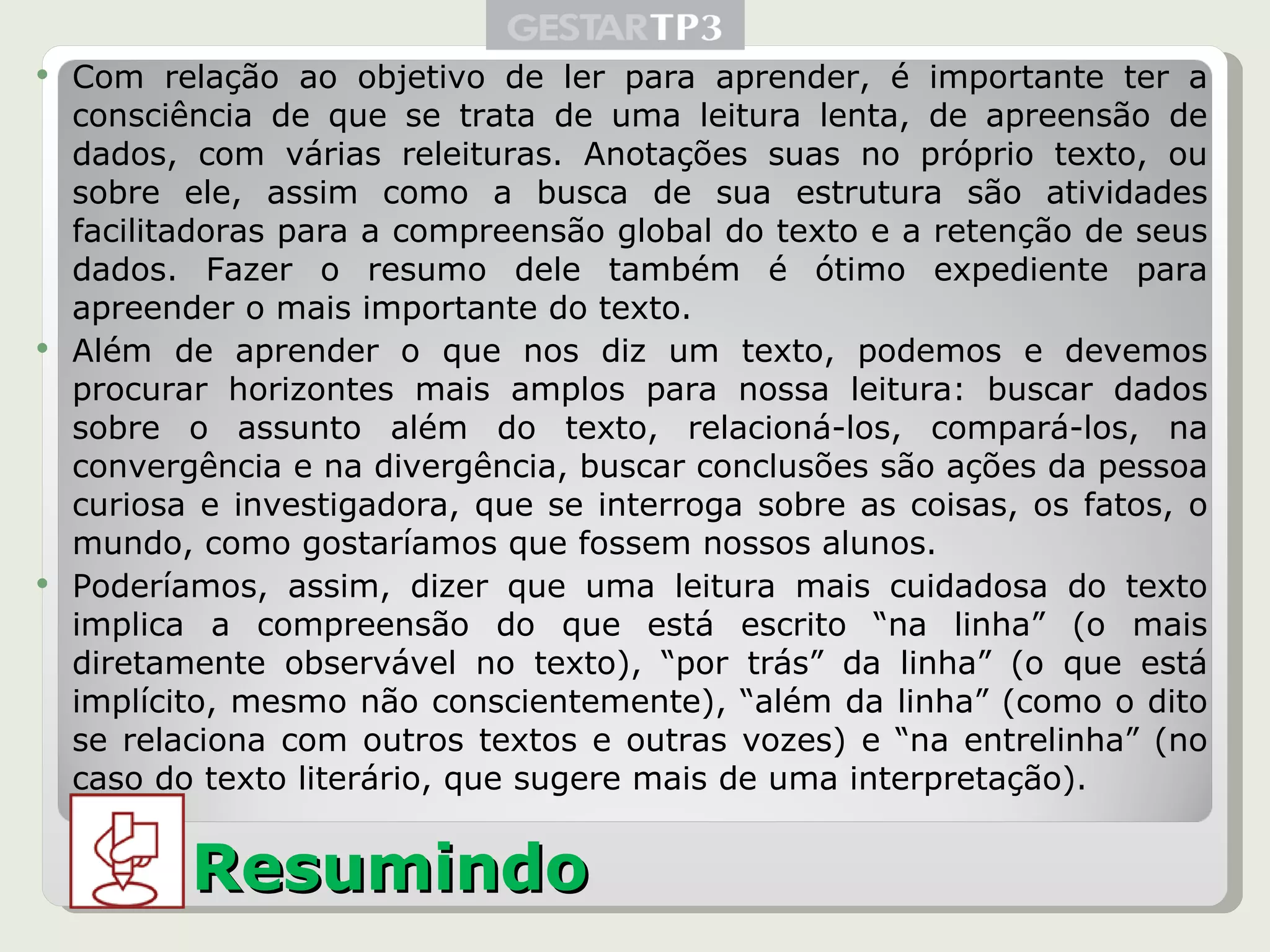 Com relação ao objetivo de ler para aprender, é importante ter a consciência de que se trata de uma leitura lenta, de apreensão de dados, com várias releituras. Anotações suas no próprio texto, ou sobre ele, assim como a busca de sua estrutura são atividades facilitadoras para a compreensão global do texto e a retenção de seus dados. Fazer o resumo dele também é ótimo expediente para apreender o mais importante do texto. Além de aprender o que nos diz um texto, podemos e devemos procurar horizontes mais amplos para nossa leitura: buscar dados sobre o assunto além do texto, relacioná-los, compará-los, na convergência e na divergência, buscar conclusões são ações da pessoa curiosa e investigadora, que se interroga sobre as coisas, os fatos, o mundo, como gostaríamos que fossem nossos alunos. Poderíamos, assim, dizer que uma leitura mais cuidadosa do texto implica a compreensão do que está escrito “na linha” (o mais diretamente observável no texto), “por trás” da linha” (o que está implícito, mesmo não conscientemente), “além da linha” (como o dito se relaciona com outros textos e outras vozes) e “na entrelinha” (no caso do texto literário, que sugere mais de uma interpretação). Resumindo 