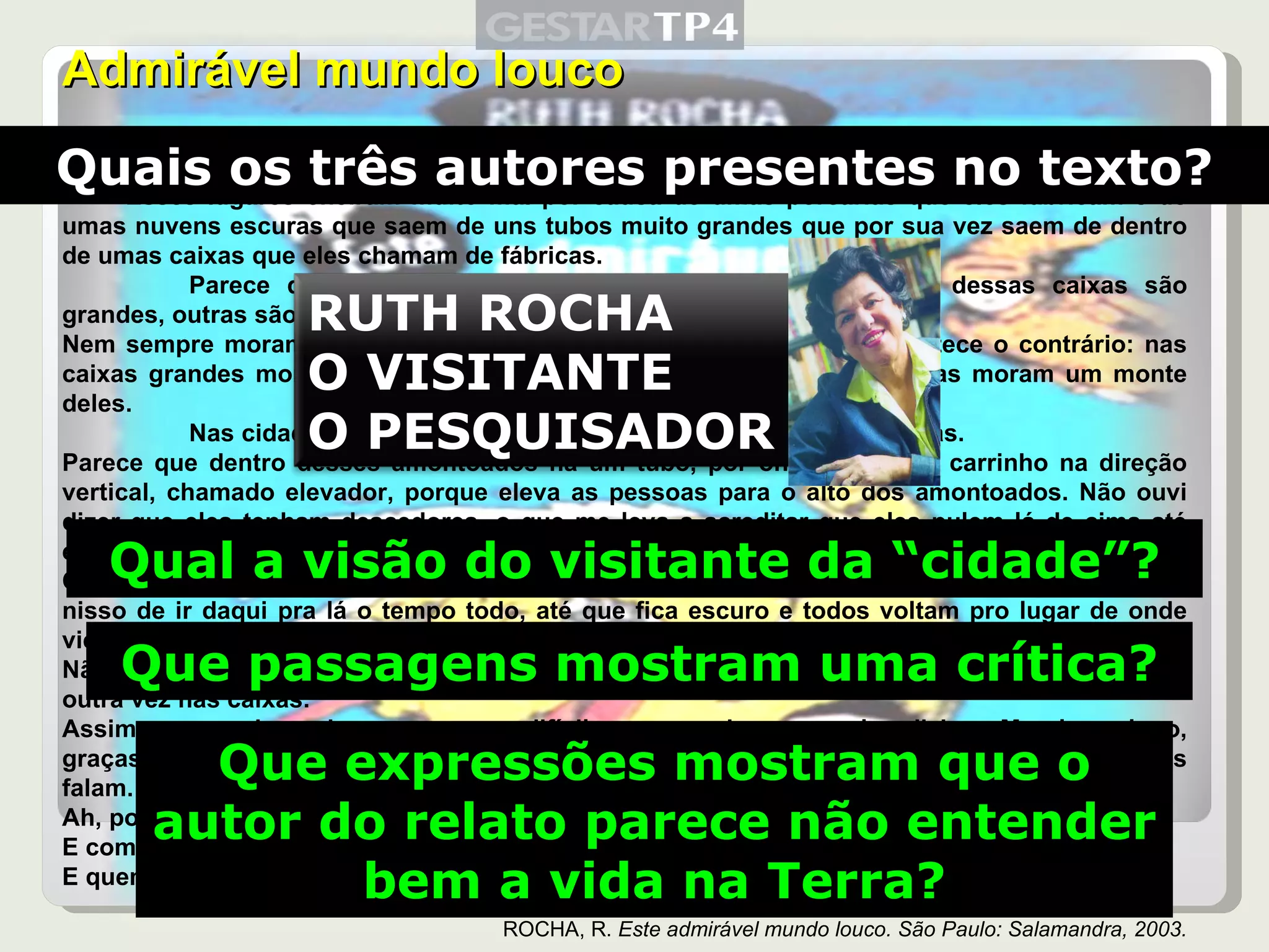 Admirável mundo louco Eles moram, quase todos, amontoados nuns lugares muito feios, que eles chamam de cidades. Esses lugares cheiram muito mal por causa de umas porcarias que eles fabricam e de umas nuvens escuras que saem de uns tubos muito grandes que por sua vez saem de dentro de umas caixas que eles chamam de fábricas. Parece que eles vivem dentro de outras caixas. Algumas dessas caixas são grandes, outras são pequenas. Nem sempre moram mais freguetes nas caixas maiores. Às vezes acontece o contrário: nas caixas grandes moram pouquinhos freguetes e nas caixas pequenininhas moram um monte deles. Nas cidades existem muitas caixas amontoadas umas nas outras. Parece que dentro desses amontoados há um tubo, por onde corre um carrinho na direção vertical, chamado elevador, porque eleva as pessoas para o alto dos amontoados. Não ouvi dizer que eles tenham descedores, o que me leva a acreditar que eles pulem lá de cima até embaixo, de alguma maneira que eu não sei explicar. Quando fica claro, eles saem das caixas deles e todos começam a ir pra outro lugar e ficam nisso de ir daqui pra lá o tempo todo, até que fica escuro e todos voltam pro lugar de onde vieram. Não sei como é que eles encontram o lugar de onde eles saíram, mas encontram; eentram outra vez nas caixas. Assim que eu cheguei era um pouco difícil compreender o que eles diziam. Mas logo, logo, graças aos meus estudos de flóbitos, consegui aprender uma porção das línguas que eles falam. Ah, porque eles falam uma porção de línguas diferentes. E como é que eles se entendem? E quem disse que eles se entendem? ROCHA, R.  Este admirável mundo louco. São Paulo: Salamandra, 2003. Quais os três autores presentes no texto? Qual a visão do visitante da “cidade”? Que passagens mostram uma crítica? Que expressões mostram que o autor do relato parece não entender bem a vida na Terra? RUTH ROCHA O VISITANTE O PESQUISADOR 