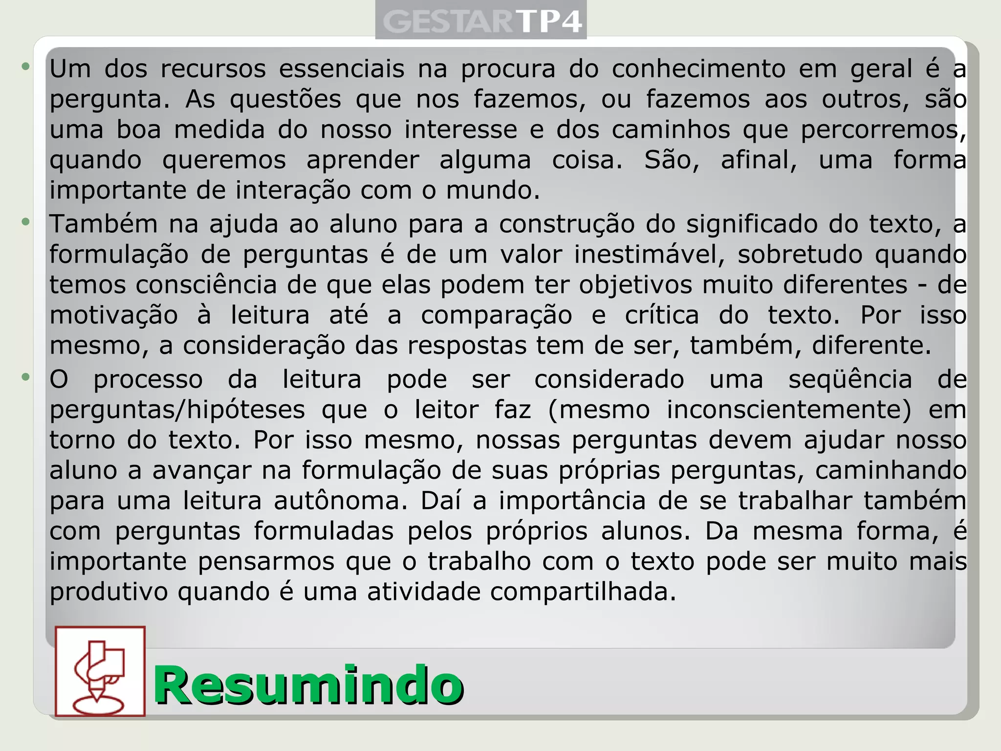 Um dos recursos essenciais na procura do conhecimento em geral é a pergunta. As questões que nos fazemos, ou fazemos aos outros, são uma boa medida do nosso interesse e dos caminhos que percorremos, quando queremos aprender alguma coisa. São, afinal, uma forma importante de interação com o mundo. Também na ajuda ao aluno para a construção do significado do texto, a formulação de perguntas é de um valor inestimável, sobretudo quando temos consciência de que elas podem ter objetivos muito diferentes - de motivação à leitura até a comparação e crítica do texto. Por isso mesmo, a consideração das respostas tem de ser, também, diferente. O processo da leitura pode ser considerado uma seqüência de perguntas/hipóteses que o leitor faz (mesmo inconscientemente) em torno do texto. Por isso mesmo, nossas perguntas devem ajudar nosso aluno a avançar na formulação de suas próprias perguntas, caminhando para uma leitura autônoma. Daí a importância de se trabalhar também com perguntas formuladas pelos próprios alunos. Da mesma forma, é importante pensarmos que o trabalho com o texto pode ser muito mais produtivo quando é uma atividade compartilhada. Resumindo 