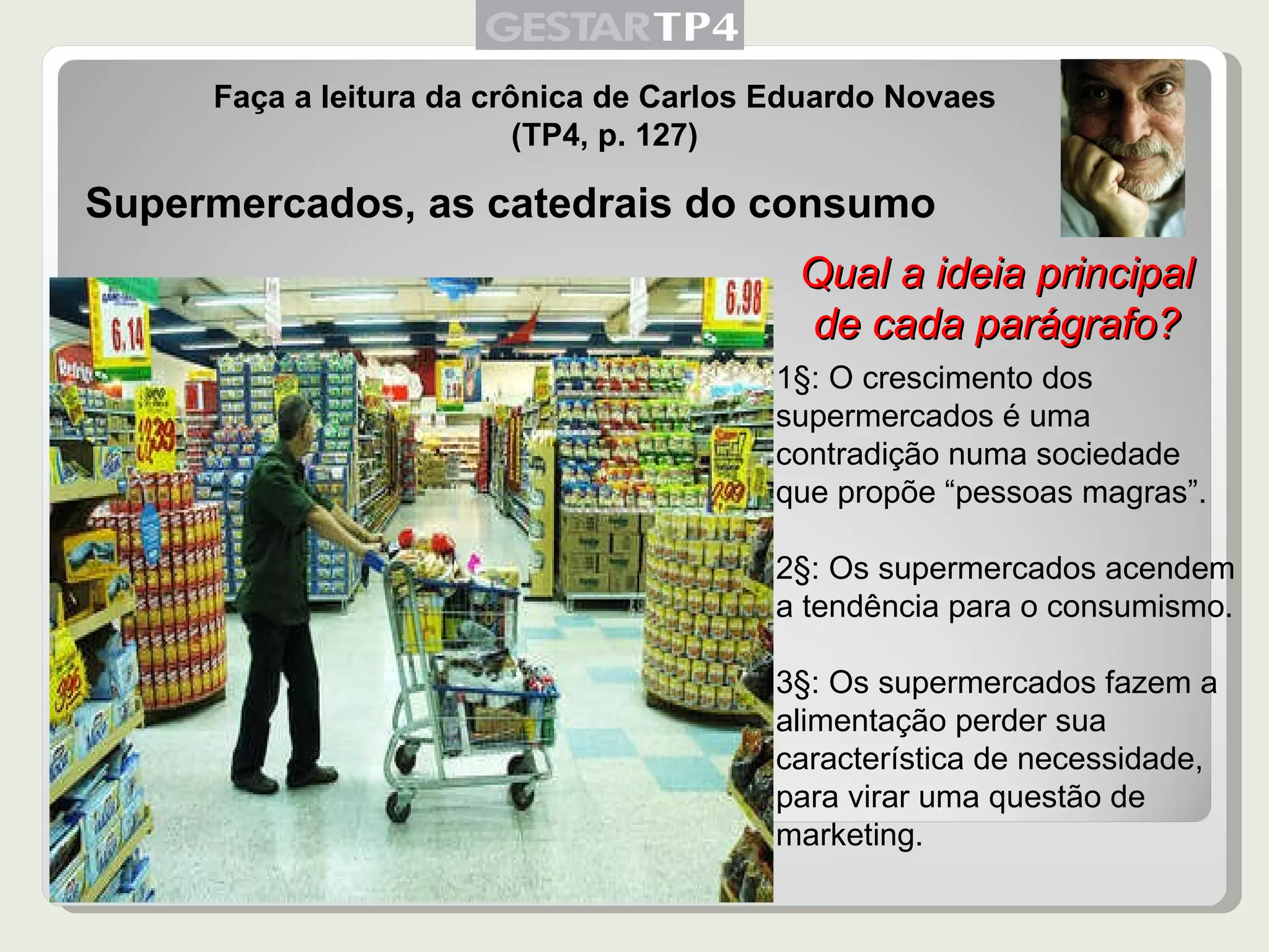 Faça a leitura da crônica de Carlos Eduardo Novaes (TP4, p. 127) Supermercados, as catedrais do consumo 1§: O crescimento dos supermercados é uma contradição numa sociedade que propõe “pessoas magras”. 2§: Os supermercados acendem a tendência para o consumismo. 3§: Os supermercados fazem a alimentação perder sua característica de necessidade, para virar uma questão de marketing. Qual a ideia principal de cada parágrafo? 