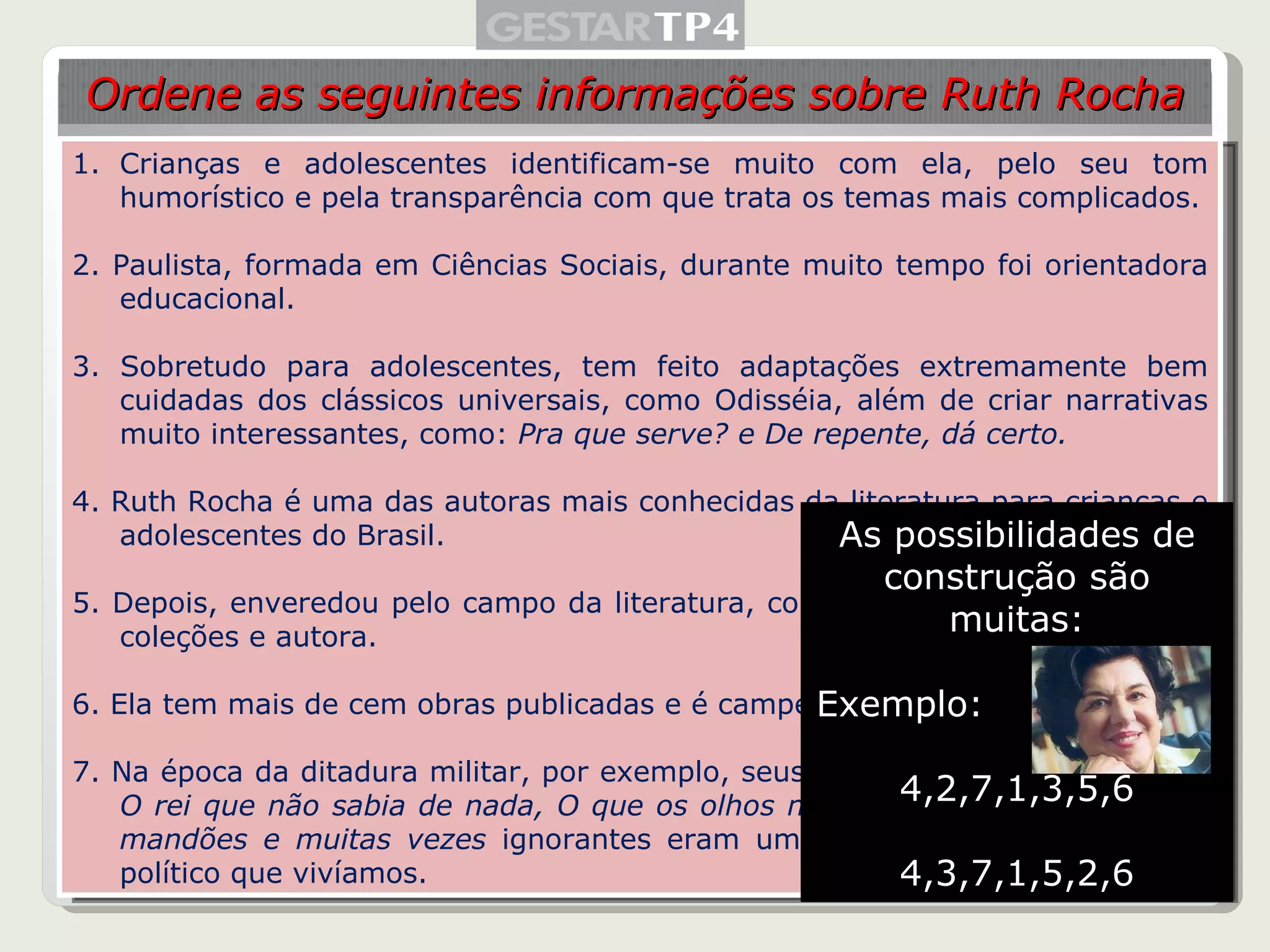 Crianças e adolescentes identificam-se muito com ela, pelo seu tom humorístico e pela transparência com que trata os temas mais complicados. 2. Paulista, formada em Ciências Sociais, durante muito tempo foi orientadora educacional.  3. Sobretudo para adolescentes, tem feito adaptações extremamente bem cuidadas dos clássicos universais, como Odisséia, além de criar narrativas muito interessantes, como:  Pra que serve? e De repente, dá certo. 4. Ruth Rocha é uma das autoras mais conhecidas da literatura para crianças e adolescentes do Brasil. 5. Depois, enveredou pelo campo da literatura, como editora, organizadora de coleções e autora. 6. Ela tem mais de cem obras publicadas e é campeã de vendagem de livros. 7. Na época da ditadura militar, por exemplo, seus livros -  O reizinho mandão, O rei que não sabia de nada, O que os olhos não vêem - em torno de reis mandões e muitas vezes  ignorantes eram uma clara alusão ao momento político que vivíamos. Ordene as seguintes informações sobre Ruth Rocha As possibilidades de construção são muitas: Exemplo: 4,2,7,1,3,5,6 4,3,7,1,5,2,6 
