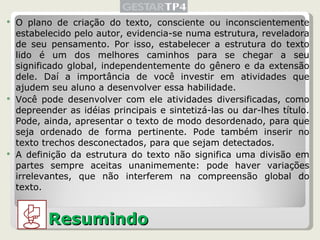 O plano de criação do texto, consciente ou inconscientemente estabelecido pelo autor, evidencia-se numa estrutura, reveladora de seu pensamento. Por isso, estabelecer a estrutura do texto lido é um dos melhores caminhos para se chegar a seu significado global, independentemente do gênero e da extensão dele. Daí a importância de você investir em atividades que ajudem seu aluno a desenvolver essa habilidade. Você pode desenvolver com ele atividades diversificadas, como depreender as idéias principais e sintetizá-las ou dar-lhes título. Pode, ainda, apresentar o texto de modo desordenado, para que seja ordenado de forma pertinente. Pode também inserir no texto trechos desconectados, para que sejam detectados. A definição da estrutura do texto não significa uma divisão em partes sempre aceitas unanimemente: pode haver variações irrelevantes, que não interferem na compreensão global do texto. Resumindo 