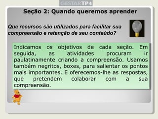 Seção 2: Quando queremos aprender Que recursos são utilizados para facilitar sua compreensão e retenção de seu conteúdo? Indicamos os objetivos de cada seção. Em seguida, as atividades procuram ir paulatinamente criando a compreensão. Usamos também negritos, boxes, para salientar os pontos mais importantes. E oferecemos-lhe as respostas, que pretendem colaborar com a sua compreensão. 