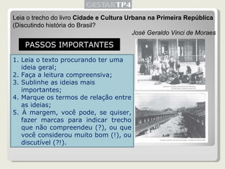 Leia o trecho do livro  Cidade e Cultura Urbana na Primeira República  (Discutindo história do Brasil? José Geraldo Vinci de Moraes PASSOS IMPORTANTES Leia o texto procurando ter uma ideia geral; Faça a leitura compreensiva; Sublinhe as ideias mais importantes; Marque os termos de relação entre as ideias; 5. À margem, você pode, se quiser, fazer marcas para indicar trecho que não compreendeu (?), ou que você considerou muito bom (!), ou discutível (?!). 