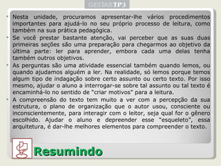 Nesta unidade, procuramos apresentar-lhe vários procedimentos importantes para ajudá-lo no seu próprio processo de leitura, como também na sua prática pedagógica. Se você prestar bastante atenção, vai perceber que as suas duas primeiras seções são uma preparação para chegarmos ao objetivo da última parte: ler para aprender, embora cada uma delas tenha também outros objetivos. As perguntas são uma atividade essencial também quando lemos, ou quando ajudamos alguém a ler. Na realidade, só lemos porque temos algum tipo de indagação sobre certo assunto ou certo texto. Por isso mesmo, ajudar o aluno a interrogar-se sobre tal assunto ou tal texto é encaminhá-lo no sentido de “criar motivos” para a leitura. A compreensão do texto tem muito a ver com a percepção da sua estrutura, o plano de organização que o autor usou, consciente ou inconscientemente, para interagir com o leitor, seja qual for o gênero escolhido. Ajudar o aluno e depreender esse “esqueleto”, essa arquitetura, é dar-lhe melhores elementos para compreender o texto. Resumindo 