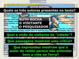 Admirável mundo louco Eles moram, quase todos, amontoados nuns lugares muito feios, que eles chamam de cidades. Esses lugares cheiram muito mal por causa de umas porcarias que eles fabricam e de umas nuvens escuras que saem de uns tubos muito grandes que por sua vez saem de dentro de umas caixas que eles chamam de fábricas. Parece que eles vivem dentro de outras caixas. Algumas dessas caixas são grandes, outras são pequenas. Nem sempre moram mais freguetes nas caixas maiores. Às vezes acontece o contrário: nas caixas grandes moram pouquinhos freguetes e nas caixas pequenininhas moram um monte deles. Nas cidades existem muitas caixas amontoadas umas nas outras. Parece que dentro desses amontoados há um tubo, por onde corre um carrinho na direção vertical, chamado elevador, porque eleva as pessoas para o alto dos amontoados. Não ouvi dizer que eles tenham descedores, o que me leva a acreditar que eles pulem lá de cima até embaixo, de alguma maneira que eu não sei explicar. Quando fica claro, eles saem das caixas deles e todos começam a ir pra outro lugar e ficam nisso de ir daqui pra lá o tempo todo, até que fica escuro e todos voltam pro lugar de onde vieram. Não sei como é que eles encontram o lugar de onde eles saíram, mas encontram; eentram outra vez nas caixas. Assim que eu cheguei era um pouco difícil compreender o que eles diziam. Mas logo, logo, graças aos meus estudos de flóbitos, consegui aprender uma porção das línguas que eles falam. Ah, porque eles falam uma porção de línguas diferentes. E como é que eles se entendem? E quem disse que eles se entendem? ROCHA, R.  Este admirável mundo louco. São Paulo: Salamandra, 2003. Quais os três autores presentes no texto? Qual a visão do visitante da “cidade”? Que passagens mostram uma crítica? Que expressões mostram que o autor do relato parece não entender bem a vida na Terra? RUTH ROCHA O VISITANTE O PESQUISADOR 