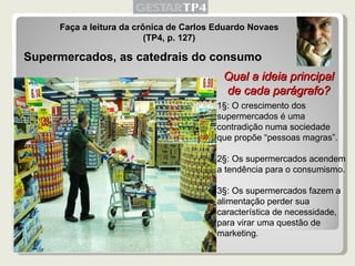 Faça a leitura da crônica de Carlos Eduardo Novaes (TP4, p. 127) Supermercados, as catedrais do consumo 1§: O crescimento dos supermercados é uma contradição numa sociedade que propõe “pessoas magras”. 2§: Os supermercados acendem a tendência para o consumismo. 3§: Os supermercados fazem a alimentação perder sua característica de necessidade, para virar uma questão de marketing. Qual a ideia principal de cada parágrafo? 