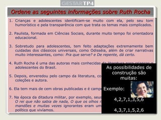 Crianças e adolescentes identificam-se muito com ela, pelo seu tom humorístico e pela transparência com que trata os temas mais complicados. 2. Paulista, formada em Ciências Sociais, durante muito tempo foi orientadora educacional.  3. Sobretudo para adolescentes, tem feito adaptações extremamente bem cuidadas dos clássicos universais, como Odisséia, além de criar narrativas muito interessantes, como:  Pra que serve? e De repente, dá certo. 4. Ruth Rocha é uma das autoras mais conhecidas da literatura para crianças e adolescentes do Brasil. 5. Depois, enveredou pelo campo da literatura, como editora, organizadora de coleções e autora. 6. Ela tem mais de cem obras publicadas e é campeã de vendagem de livros. 7. Na época da ditadura militar, por exemplo, seus livros -  O reizinho mandão, O rei que não sabia de nada, O que os olhos não vêem - em torno de reis mandões e muitas vezes  ignorantes eram uma clara alusão ao momento político que vivíamos. Ordene as seguintes informações sobre Ruth Rocha As possibilidades de construção são muitas: Exemplo: 4,2,7,1,3,5,6 4,3,7,1,5,2,6 