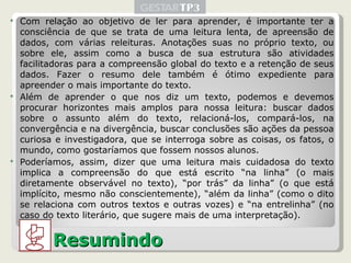 Com relação ao objetivo de ler para aprender, é importante ter a consciência de que se trata de uma leitura lenta, de apreensão de dados, com várias releituras. Anotações suas no próprio texto, ou sobre ele, assim como a busca de sua estrutura são atividades facilitadoras para a compreensão global do texto e a retenção de seus dados. Fazer o resumo dele também é ótimo expediente para apreender o mais importante do texto. Além de aprender o que nos diz um texto, podemos e devemos procurar horizontes mais amplos para nossa leitura: buscar dados sobre o assunto além do texto, relacioná-los, compará-los, na convergência e na divergência, buscar conclusões são ações da pessoa curiosa e investigadora, que se interroga sobre as coisas, os fatos, o mundo, como gostaríamos que fossem nossos alunos. Poderíamos, assim, dizer que uma leitura mais cuidadosa do texto implica a compreensão do que está escrito “na linha” (o mais diretamente observável no texto), “por trás” da linha” (o que está implícito, mesmo não conscientemente), “além da linha” (como o dito se relaciona com outros textos e outras vozes) e “na entrelinha” (no caso do texto literário, que sugere mais de uma interpretação). Resumindo 