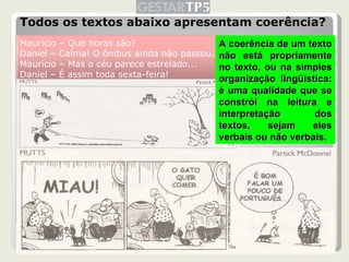 Todos os textos abaixo apresentam coerência? A coerência de um texto não está propriamente no texto, ou na simples organização lingüística: é uma qualidade que se constrói na leitura e interpretação dos textos, sejam eles verbais ou não verbais. Maurício – Que horas são? Daniel – Calma! O ônibus ainda não passou. Maurício – Mas o céu parece estrelado... Daniel – É assim toda sexta-feira! 