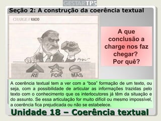 Seção 2: A construção da coerência textual Unidade 18 – Coerência textual A que conclusão a charge nos faz chegar?  Por quê? A coerência textual tem a ver com a “boa” formação de um texto, ou seja, com a possibilidade de articular as informações trazidas pelo texto com o conhecimento que os interlocutores já têm da situação e do assunto. Se essa articulação for muito difícil ou mesmo impossível, a coerência fica prejudicada ou não se estabelece. 